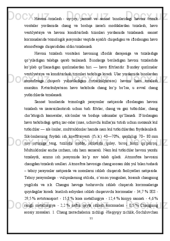 Havoni   tozalash   -   uy-joy,   jamoat   va   sanoat   binolaridagi   havoni   texnik
vositalar   yordamida   chang   va   boshqa   zararli   moddalardan   tozalash;   havo
ventilyatsiya   va   havoni   konditsirlash   tizimlari   yordamida   tozalanadi.   sanoat
korxonalarida texnologik jarayonlar vaqtida ajralib chiqadigan va ifloslangan havo
atmosferaga chiqarishdan oldin tozalanadi.
Havoni   tozalash   vositalari   havoning   ifloslik   darajasiga   va   tozalashga
qo yiladigan   talabga   qarab   tanlanadi.   Binolarga   beriladigan   havoni   tozalashdaʻ
ko plab   qo llanadigan   qurilmalardan   biri   —   havo   filtrlaridir.   Bunday   qurilmalar
ʻ ʻ
ventilyatsiya va konditsirlash tizimlari tarkibiga kiradi. Ular yordamida binolardan
atmosferaga   chiqarib   yuboriladigan   (retsirkulyatsion)   havoni   ham   tozalash
mumkin.   Retsirkulyatsion   havo   tarkibida   chang   ko p   bo lsa,   u   avval   chang	
ʻ ʻ
yutkichlarda tozalanadi.
Sanoat   binolarida   texnologik   jarayonlar   natijasida   ifloslangan   havoni
tozalash   va   zararsizlantirish   uchun   turli   filtrlar,   chang   va   gaz   tutkichlar,   chang
cho ktirgich   kameralar,   sik-lonlar   va   boshqa   uskunalar   qo llanadi.   If-loslangan	
ʻ ʻ
havo tarkibidagi qattiq zar-ralar (mas, uchuvchi kullar)ni tutish uchun mexanik kul
tutkichlar — sik-lonlar, multitsiklonlar hamda nam kul tutkichlardan foydalaniladi.
Sik-lonlarning   foydali   ish   koeffitsiyenti   (f.i.k.)   40—70%,   qarshiligi   70–   80   mm
suv   ustuniga   teng,   tuzilishi   sodda,   ishlatishi   qulay,   biroq   biroz   qo polroq.	
ʻ
Multiiiklonlar ancha ixcham, ishi ham samarali. Nam kul tutkichlar havoni yaxshi
tozalaydi,   ammo   ish   jarayonida   ko p   suv   talab   qiladi.  	
ʻ А tm о sf е r а   h а v о sini
ch а ngd а n t о z а l а sh usull а ri. Atmosfera havosiga chang asosan ikki yul bilan tushadi
–   tabiiy   j а r а yonlar   natijasida   va   insonlarni   ishlab   chiq а rish   faoliyatlari   natijasida.
Tabiiy j а r а yonlarga - vulqonlarning otilishi, o’rm о n yonginlari, kosmik changning
yogilishi   va   x.k.   Changni   havoga   tushiruvchi   ishlab   chiq а rish   korxonalariga
quyid а gilar kiradi: kurilish ashyolari ishlab chiqaruvchi korxonalar - 34,7   % I Е S -
29,5   %   avtotransport   -   15,8   %   kora   metallurgiya   -   12,4   %   kimyo   sanoati   -   4,6   %
rangli   metallurgiya   -   2,2   %   neftni   qayta   ishlash   korxonalari   -   0,5   %   Changning
asosiy  xossalari.  1. Ch а ng z а rr а ch а l а rini  zichligi  -Haqiyqiy zichlik,-S о chiluvch а n
11 