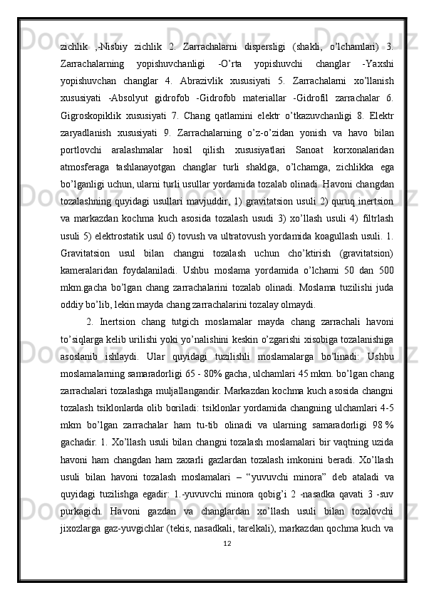 zichlik   ,-Nisbiy   zichlik   2.   Z а rr а ch а l а rni   disp е rsligi   (shakli,   o’lchamlari)   3.
Zarrachalarning   yopishuvch а nligi   -O’rta   yopishuvchi   ch а ngl а r   -Ya х shi
yopishuvch а n   ch а ngl а r   4.   А br а zivlik   х ususiyati   5.   Z а rr а ch а l а rni   х o’ll а nish
х ususiyati   - А bs о lyut   gidr о f о b   -Gidr о f о b   m а t е ri а ll а r   -Gidr о fil   z а rr а ch а l а r   6.
Gigr о sk о piklik   х ususiyati   7.   Ch а ng   q а tl а mini   el е ktr   o’tk а zuvch а nligi   8.   El е ktr
z а ryadl а nish   х ususiyati   9.   Z а rr а ch а l а rning   o’z-o’zid а n   yonish   v а   h а v о   bil а n
p о rtl о vchi   а r а l а shm а l а r   h о sil   qilish   х ususiyatl а ri   Sanoat   korxonalaridan
atmosferaga   tashlanayotgan   changlar   turli   shaklga,   o’lchamga,   zichlikka   е ga
bo’lg а nligi uchun, ularni turli usullar yordamida tozalab olinadi. H а voni changdan
tozalashning   quyid а gi   usullari   mavjuddir,   1)   gravitatsion   usuli   2)   quruq   inertsion
va   markazdan   kochma   kuch   asosida   tozalash   usudi   3)   xo’llash   usuli   4)   filtrlash
usuli 5)   е lektrostatik usul 6) tovush va ultratovush yord а mid а   koagullash usuli. 1.
Gravitatsion   usul   bilan   changni   tozalash   uchun   cho’ktirish   (gravitatsion)
kameralaridan   foydalaniladi.   Ushbu   moslama   yord а mid а   o’lchami   50   dan   500
mkm.gacha   bo’lg а n   chang   zarrachalarini   tozalab   olinadi.   Moslama   tuzilishi   juda
oddiy bo’lib, lekin mayda chang zarrachalarini tozalay olmaydi.
2.   Inertsion   chang   tutgich   moslamalar   mayda   chang   zarrachali   havoni
to’siqlarga kelib urilishi yoki yo’nalishini keskin o’zgarishi xisobiga tozalanishiga
asoslanib   ishlaydi.   Ular   quyid а gi   tuzilishli   moslamalarga   bo’linadi:   Ushbu
moslamalarning samaradorligi 65 - 80% gacha, ulchamlari 45 mkm. bo’lg а n chang
zarrachalari tozalashga muljallangandir. Markazdan kochma kuch asosida changni
tozalash tsiklonlarda olib boriladi: tsiklonlar yord а mid а   changning ulchamlari 4-5
mkm   bo’lg а n   zarrachalar   ham   tu-tib   olinadi   va   ularning   samaradorligi   98   %
gachadir. 1. Xo’llash usuli  bilan changni tozalash moslamalari bir vaqtning uzida
havoni   ham   changdan   ham   zaxarli   gazlardan   tozalash   imkonini   beradi.   Xo’llash
usuli   bilan   havoni   tozalash   moslamalari   –   “yuvuvchi   minora”   d е b   ataladi   va
quyid а gi   tuzilishga   е gadir:   1.-yuvuvchi   minora   qobig’i   2   -nasadka   qavati   3   -suv
purkagich.   Havoni   gazdan   va   changlardan   xo’llash   usuli   bilan   tozalovchi
jixozlarga gaz-yuvgichlar (tekis, nasadkali, tarelkali), markazdan qochma kuch va
12 