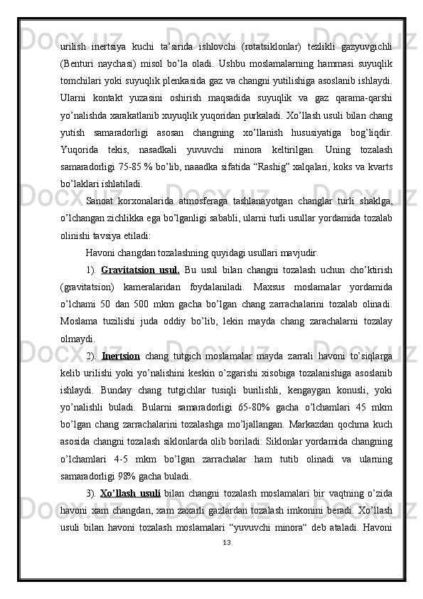 urilish   inertsiya   kuchi   ta’sirida   ishlovchi   (rotatsiklonlar)   tezlikli   gazyuvgichli
(Benturi   naychasi)   misol   bo’la   oladi.   Ushbu   moslamalarning   hammasi   suyuqlik
tomchilari yoki suyuqlik plenkasida gaz va changni yutilishiga asoslanib ishlaydi.
Ularni   kontakt   yuzasini   oshirish   maqsadida   suyuqlik   va   gaz   qarama-qarshi
yo’nalishda xarakatlanib xuyuqlik yuqoridan purkaladi. Xo’llash usuli bilan chang
yutish   samaradorligi   asosan   changning   xo’llanish   hususiyatiga   bog’liqdir.
Yuqorida   tekis,   nasadkali   yuvuvchi   minora   keltirilgan.   Uning   tozalash
samaradorligi 75-85   % bo’lib, naaadka sifatida “Rashig” xalqalari, koks va kvarts
bo’laklari ishlatiladi.
Sanoat   korxonalarida   atmosferaga   tashlanayotgan   changlar   turli   shaklga,
o’lchangan zichlikka ega bo’lganligi sababli, ularni turli usullar yordamida tozalab
olinishi tavsiya etiladi:
Havoni changdan tozalashning quyidagi usullari mavjudir.
1).   Gravitatsion   usul.   Bu   usul   bilan   changni   tozalash   uchun   cho’ktirish
(gravitatsion)   kameralaridan   foydalaniladi.   Maxsus   moslamalar   yordamida
o’lchami   50   dan   500   mkm   gacha   bo’lgan   chang   zarrachalarini   tozalab   olinadi.
Moslama   tuzilishi   juda   oddiy   bo’lib,   lekin   mayda   chang   zarachalarni   tozalay
olmaydi.
2).   Inertsion   chang   tutgich   moslamalar   mayda   zarrali   havoni   to’siqlarga
kelib   urilishi   yoki   yo’nalishini   keskin   o’zgarishi   xisobiga   tozalanishiga   asoslanib
ishlaydi.   Bunday   chang   tutgichlar   tusiqli   burilishli,   kengaygan   konusli,   yoki
yo’nalishli   buladi.   Bularni   samaradorligi   65-80%   gacha   o’lchamlari   45   mkm
bo’lgan   chang   zarrachalarini   tozalashga   mo’ljallangan.   Markazdan   qochma   kuch
asosida changni tozalash siklonlarda olib boriladi: Siklonlar yordamida changning
o’lchamlari   4-5   mkm   bo’lgan   zarrachalar   ham   tutib   olinadi   va   ularning
samaradorligi 98% gacha buladi.
3).   Xo’llash   usuli   bilan   changni   tozalash   moslamalari   bir   vaqtning   o’zida
havoni   xam   changdan,   xam   zaxarli   gazlardan   tozalash   imkonini   beradi.   Xo’llash
usuli   bilan   havoni   tozalash   moslamalari   “yuvuvchi   minora“   deb   ataladi.   Havoni
13 