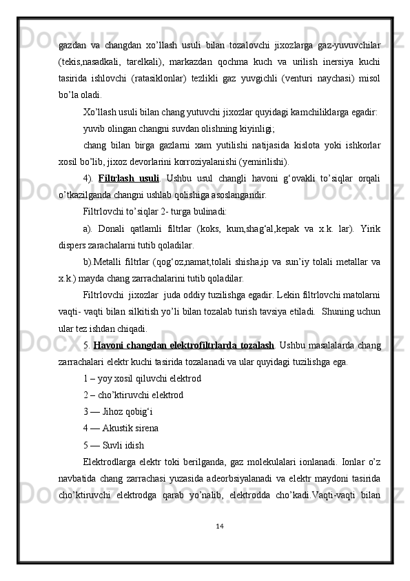 gazdan   va   changdan   xo’llash   usuli   bilan   tozalovchi   jixozlarga   gaz-yuvuvchilar
(tekis,nasadkali,   tarelkali),   markazdan   qochma   kuch   va   urilish   inersiya   kuchi
tasirida   ishlovchi   (ratasiklonlar)   tezlikli   gaz   yuvgichli   (venturi   naychasi)   misol
bo’la oladi. 
Xo’llash usuli bilan chang yutuvchi jixozlar quyidagi kamchiliklarga egadir:
yuvib olingan changni suvdan olishning kiyinligi; 
chang   bilan   birga   gazlarni   xam   yutilishi   natijasida   kislota   yoki   ishkorlar
xosil bo’lib, jixoz devorlarini korroziyalanishi (yemirilishi).
4).   Filtrlash   usuli .   Ushbu   usul   changli   havoni   g‘ovakli   to’siqlar   orqali
o’tkazilganda changni ushlab qolishiga asoslangandir.
Filtrlovchi to’siqlar 2- turga bulinadi:
a).   Donali   qatlamli   filtrlar   (koks,   kum,shag‘al,kepak   va   x.k.   lar).   Yirik
dispers zarachalarni tutib qoladilar.
b).Metalli   filtrlar   (qog‘oz,namat,tolali   shisha,ip   va   sun’iy   tolali   metallar   va
x.k.) mayda chang zarrachalarini tutib qoladilar.
Filtrlovchi  jixozlar  juda oddiy tuzilishga egadir. Lekin filtrlovchi matolarni
vaqti- vaqti bilan silkitish yo’li bilan tozalab turish tavsiya etiladi.  Shuning uchun
ular tez ishdan chiqadi.
5.   Havoni changdan elektrofiltrlarda tozalash . Ushbu masalalarda chang
zarrachalari elektr kuchi tasirida tozalanadi va ular quyidagi tuzilishga ega.
1 – yoy xosil qiluvchi elektrod
2 – cho’ktiruvchi elektrod
3 — Jihoz qobig‘i
4 — Akustik sirena
5 — Suvli idish
Elektrodlarga   elektr   toki   berilganda,   gaz   molekulalari   ionlanadi.   Ionlar   o’z
navbatida   chang   zarrachasi   yuzasida   adeorbsiyalanadi   va   elektr   maydoni   tasirida
cho’ktiruvchi   elektrodga   qarab   yo’nalib,   elektrodda   cho’kadi.Vaqti-vaqti   bilan
14 