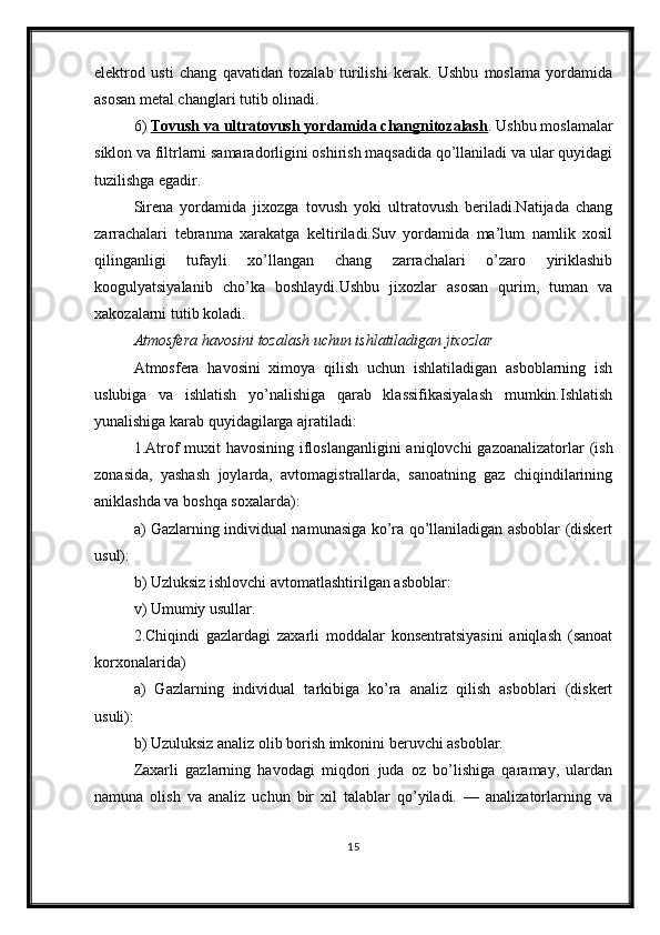 elektrod   usti   chang   qavatidan   tozalab   turilishi   kerak.   Ushbu   moslama   yordamida
asosan metal changlari tutib olinadi.
6)  Tovush va ultratovush yordamida changnitozalash . Ushbu moslamalar
siklon va filtrlarni samaradorligini oshirish maqsadida qo’llaniladi va ular quyidagi
tuzilishga egadir.
Sirena   yordamida   jixozga   tovush   yoki   ultratovush   beriladi.Natijada   chang
zarrachalari   tebranma   xarakatga   keltiriladi.Suv   yordamida   ma’lum   namlik   xosil
qilinganligi   tufayli   xo’llangan   chang   zarrachalari   o’zaro   yiriklashib
koogulyatsiyalanib   cho’ka   boshlaydi.Ushbu   jixozlar   asosan   qurim,   tuman   va
xakozalarni tutib koladi.
Atmosfera havosini tozalash uchun ishlatiladigan jixozlar
Atmosfera   havosini   ximoya   qilish   uchun   ishlatiladigan   asboblarning   ish
uslubiga   va   ishlatish   yo’nalishiga   qarab   klassifikasiyalash   mumkin.Ishlatish
yunalishiga karab quyidagilarga ajratiladi:
1.Atrof muxit  havosining ifloslanganligini  aniqlovchi  gazoanalizatorlar (ish
zonasida,   yashash   joylarda,   avtomagistrallarda,   sanoatning   gaz   chiqindilarining
aniklashda va boshqa soxalarda):
a) Gazlarning individual namunasiga ko’ra qo’llaniladigan asboblar (diskert
usul):
b) Uzluksiz ishlovchi avtomatlashtirilgan asboblar:
v) Umumiy usullar.
2.Chiqindi   gazlardagi   zaxarli   moddalar   konsentratsiyasini   aniqlash   (sanoat
korxonalarida)
a)   Gazlarning   individual   tarkibiga   ko’ra   analiz   qilish   asboblari   (diskert
usuli):
b) Uzuluksiz analiz olib borish imkonini beruvchi asboblar. 
Zaxarli   gazlarning   havodagi   miqdori   juda   oz   bo’lishiga   qaramay,   ulardan
namuna   olish   va   analiz   uchun   bir   xil   talablar   qo’yiladi.   —   analizatorlarning   va
15 