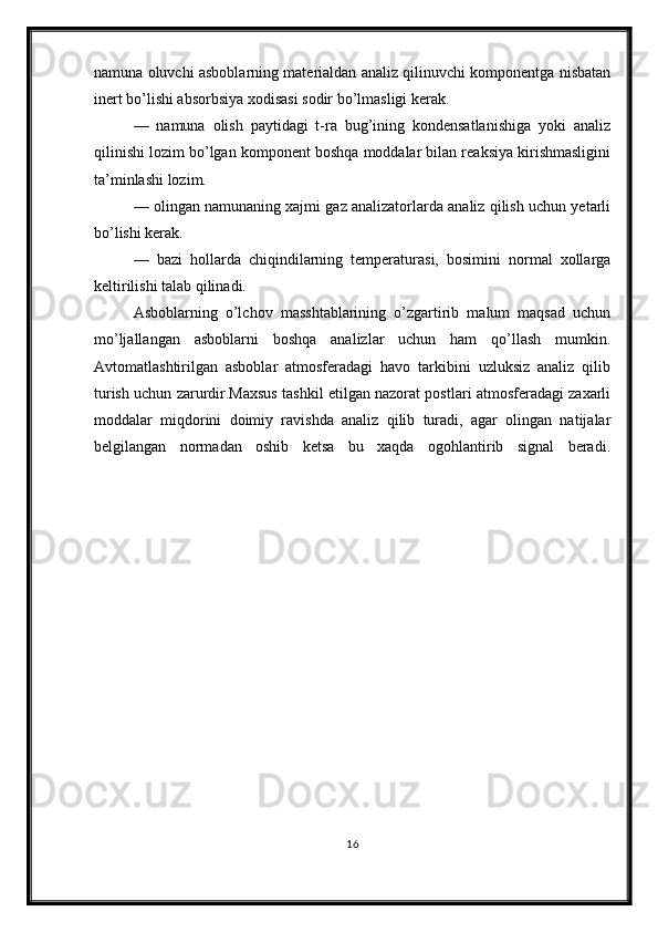 namuna oluvchi asboblarning materialdan analiz qilinuvchi komponentga nisbatan
inert bo’lishi absorbsiya xodisasi sodir bo’lmasligi kerak.
—   namuna   olish   paytidagi   t-ra   bug’ining   kondensatlanishiga   yoki   analiz
qilinishi lozim bo’lgan komponent boshqa moddalar bilan reaksiya kirishmasligini
ta’minlashi lozim.
— olingan namunaning xajmi gaz analizatorlarda analiz qilish uchun yetarli
bo’lishi kerak.
—   bazi   hollarda   chiqindilarning   temperaturasi,   bosimini   normal   xollarga
keltirilishi talab qilinadi.
Asboblarning   o’lchov   masshtablarining   o’zgartirib   malum   maqsad   uchun
mo’ljallangan   asboblarni   boshqa   analizlar   uchun   ham   qo’llash   mumkin.
Avtomatlashtirilgan   asboblar   atmosferadagi   havo   tarkibini   uzluksiz   analiz   qilib
turish uchun zarurdir.Maxsus tashkil etilgan nazorat postlari atmosferadagi zaxarli
moddalar   miqdorini   doimiy   ravishda   analiz   qilib   turadi,   agar   olingan   natijalar
belgilangan   normadan   oshib   ketsa   bu   xaqda   ogohlantirib   signal   beradi.
16 