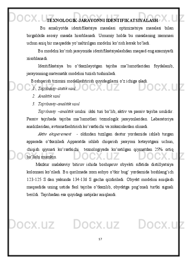 TEXNOLOGIK JARAYONNI IDENTIFIKATSIYAL A SH
Bu   amaliyotda   identifikatsiya   masalasi   optimizatsiya   masalasi   bilan
birgalikda   asosiy   masala   h isoblanadi.   Umumiy   holda   bu   masalaning   xammasi
uchun aniq bir maqsadda yо‘naltirilgan modelni kо‘rish kerak bо‘ladi.
Bu modelni kо‘rish jarayonida identifikatsiyalashdan maqsad eng axamiyatli
xisoblanadi.
Identifikatsiya   bu   о‘tkazilayotgan   tajriba   ma’lumotlaridan   foydalanib,
jarayonning matematik modelini tuzish tushiniladi.
Boshqarish tizimini modellashtirish quyidagilarni о‘z ichiga oladi.
1. Tajribaviy-statik usul
2. Analitik usul
3. Tajribaviy-analitik usul
Tajribaviy –analitik   usulni    ikki  turi  bо‘lib, aktiv va passiv  tajriba usulidir.
Passiv   tajribada   tajriba   ma’lumotlari   texnologik   jarayonlaridan.   Labaratoriya
analizlaridan, avtomatlashtirish kо‘rsatkichi va xokazolardan olinadi.
Aktiv   eksperement     -   oldindan   tuzilgan   dastur   yordamida   ishlab   turgan
apparada   о‘tkaziladi   Apparatda   ishlab   chiqarish   jarayoni   ketayotgani   uchun,
chiqish   qiymati   kо‘rsatkichi     texnologiyada   kо‘satilgan   qiymatdan   25%   ortiq
bо‘lishi mumkin.
Mazkur   malakaviy   bitiruv   ishida   boshqaruv   obyekti   sifatida   distillyatsiya
kolonnasi kо‘riladi. Bu qurilmada xom ashyo о‘tkir bug‘ yordamida boshlang‘ich
123-125   S   dan   yakunda   134-136   S   gacha   qizdiriladi.   Obyekt   modelini   aniqlash
maqsadida   uning   ustida   faol   tajriba   о‘tkazilib,   obyektga   pog‘onali   turtki   signali
berildi. Tajribadan esa quyidagi natijalar aniqlandi.
17 