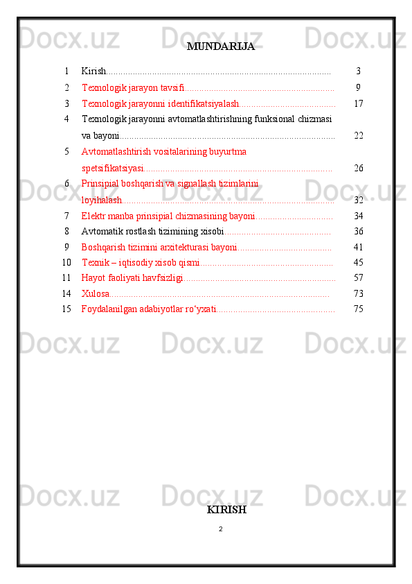 MUNDARIJA
1 Kirish............................................................................................. 3
2 Texnologik jarayon tavsifi........................................................ ...... 9
3 Texnologik jarayon ni identifikatsiyalash ................................. ....... 17
4 Texnologik jarayonni avtomatlashtirishning funksional chizmasi 
va bayoni........................................................................... .............. 22
5 Avtomatlashtirish vositalarining buyurtma 
spetsifikatsiyasi........................................................................... ... 26
6 Prinsipial boshqarish va signallash tizim larini 
loyi h ala sh..................................................................................... ... 32
7 Elektr manba prinsipial chizmasining bayoni.......................... ...... 34
8 Avtomatik rostlash tizimining xisobi .................................... ........ 36
9 Boshqarish tizimini arxitekturasi bayoni................................ ....... 41
10 Texnik – iqtisodiy xisob qismi................................................ ....... 45
11 Hayot faoliyati havfsizligi ............................................................... 5 7
14 Xulosa........................................................................................... 7 3
15 Foydalanilgan adabiyotlar rо‘yxati.......................................... ....... 7 5
KIRISH
2 