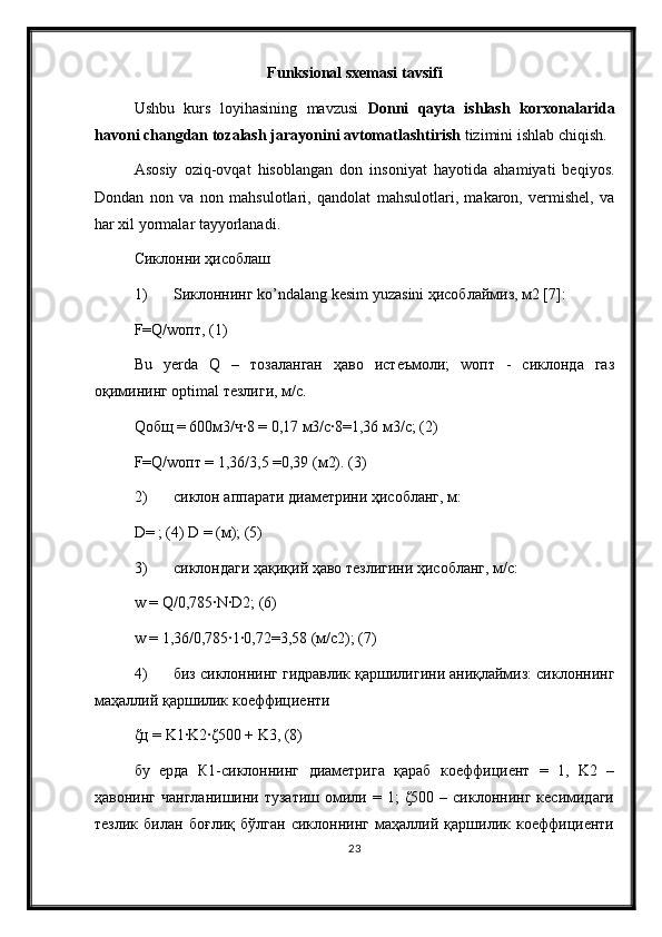 Funksional sxemasi  tavsifi
Ushbu   kurs   loyihasining   mavzusi   Donni   qayta   ishlash   korxonalarida
havoni changdan tozalash jarayonini avtomatlashtirish  tizimini ishlab chiqish.
Asosiy   oziq-ovqat   hisoblangan   don   insoniyat   hayotida   ahamiyati   beqiyos.
Dondan   non   va   non   mahsulotlari,   qandolat   mahsulotlari,   makaron,   vermishel,   va
har xil yormalar tayyorlanadi. 
Сиклонни ҳисоблаш 
1) S иклоннинг  ko ’ ndalang   kesim   yuzasini  ҳисоблаймиз, м2 [7]: 
F=Q/wопт, (1) 
Bu   yerda   Q   –   тозаланган   ҳаво   истеъмоли;   wопт   -   сиклонда   газ
оқимининг optimal тезлиги, м/с. 
Qобщ = 600м3/ч∙8 = 0,17 м3/с∙8=1,36 м3/с; (2) 
F=Q/wопт = 1,36/3,5 =0,39 (м2). (3) 
2) сиклон аппарати диаметрини ҳисобланг, м: 
D= ; (4) D = (м); (5) 
3) сиклондаги ҳақиқий ҳаво тезлигини ҳисобланг, м/с: 
w = Q/0,785∙N∙D2; (6) 
w = 1,36/0,785∙1∙0,72=3,58 (м/с2); (7) 
4) биз сиклоннинг гидравлик қаршилигини аниқлаймиз: сиклоннинг
маҳаллий қаршилик коеффициенти
ζц = K1∙K2∙ζ500 + K3, (8) 
бу   ерда   К1-сиклоннинг   диаметрига   қараб   коеффициент   =   1,   K2   –
ҳавонинг  чангланишини   тузатиш  омили  =  1;  ζ500  –  сиклоннинг  кесимидаги
тезлик   билан   боғлиқ   бўлган   сиклоннинг   маҳаллий   қаршилик   коеффициенти
23 