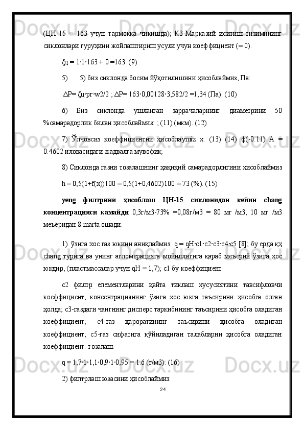 (ЦН-15   =   163   учун   тармоққа   чиқишда);   К3-Марказий   иситиш   тизимининг
сиклонлари гуруҳини жойлаштириш усули учун коеффициент (= 0).
ζц = 1∙1∙163 + 0 =163. (9) 
5) 5) биз сиклонда босим йўқотилишини ҳисоблаймиз, Па:
 ΔP= ζц∙pг∙w2/2 ; ΔP= 163∙0,00128∙3,582/2 =1,34 (Па). (10) 
6)   Биз   сиклонда   ушланган   заррачаларнинг   диаметрини   50
%самарадорлик билан ҳисоблаймиз: ; (11) (мкм). (12) 
7)   Ўлчовсиз   коеффициентни   ҳисобла ymiz   х:   (13)   (14)   ф(-0.11)   А   =
0.4602 иловасидаги жадвалга мувофиқ. 
8) Сиклонда газни тозалашнинг ҳақиқий самарадорлигини ҳисоблаймиз
h = 0,5(1+f(x))100 = 0,5(1+0,4602)100 = 73 (%). (15) 
yeng   филтрини   ҳисоблаш   ЦН-15   сиклонидан   кейин   chang
концентрацияси   камайди   0,3г/м3-73%   =0,08г/м3   =   80   мг   /м3,   10   мг   /м3
меъёридан 8 marta ошади. 
1)  ўзига хос газ юкини аниқлаймиз: q = qH∙c1∙c2∙c3∙c4∙c5 [8]; бу ерда қҳ
chang   турига   ва   унинг   агломерацияга   мойиллигига   қараб   меъёрий   ўзига   хос
юкдир, ( пластмассалар учун  qH = 1,7); c1 бу коеффициент
c2   филтр   елементларини   қайта   тиклаш   хусусиятини   тавсифловчи
коеффициент,   консентрациянинг   ўзига   хос   юкга   таъсирини   ҳисобга   олган
ҳолда; c3-газдаги чангнинг дисперс таркибининг таъсирини ҳисобга оладиган
коеффициент;   c4-газ   ҳароратининг   таъсирини   ҳисобга   оладиган
коеффициент;   c5-газ   сифатига   қўйиладиган   талабларни   ҳисобга   оладиган
коеффициент. тозалаш.
q = 1,7∙1∙1,1∙0,9∙1∙0,95 = 1.6 (г/м3). (16) 
2) филтрлаш юзасини ҳисоблаймиз: 
24 