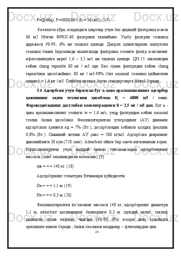 F = Q (60 q );  F =4800(60∙1,6) = 50 (м2); (17)
 Каталогга кўра, юқоридаги шартлар учун биз ҳақиқий филтрлаш юзаси
60   м2   бўлган   ФРКИ-60   филтрини   танлаймиз.   Ушбу   филтрни   тозалаш
даражаси   98-99,   6%   ни   ташкил   қилади.   Дакрон   шлангларини   импулсни
тозалаш   билан   биргаликда   ишлатишда   филтрлаш   тезлиги   филтр   юзасининг
ифлосланишига   қараб   1,6   –   3,5   м/с   ни   ташкил   қилади.   ЦН-15   сиклонидан
кейин   chang   таркиби   80   мг   /   м3   еди.   Биз   сумка   филтридан   кейин   chang
таркибини   ҳисоблаймиз:   80   мг   /   м3-98%   (биз   minimal   тозалаш   қийматини
оламиз) = 1,6 мг / м3. Олинган натижа барча стандартларга жавоб беради.
3.4 Адсорбсия учун берилган буг ъ-ҳаво аралашмасининг адсорбер
ҳажмининг   оқим   тезлигини   ҳисоблаш   Қ   =   4800   м3   /   соат.
Формалдегиднинг дастлабки консентрацияси 0 = 2,5 мг / м3 дан.   Буг ъ -
ҳаво   аралашмасининг   тезлиги   w   =   1,6   м/с,   yeng   филтридан   кейин   minimal
тезлик   билан   ҳисоблаш.   Фаоллаштирилган   углероднинг   (АУ)   динамик
адсорбсион   қуввати   ад   =   7%   (Вт.),   десорбсиядан   кейинги   қолдиқ   фаоллик
0,8%   (Вт.).   Оммавий   зичлик   АУ   ρнас   =   500   кг/м3.   Адсорбсия   даврининг
давомийлиги 30 кун (720 соат).   Adsorbent ойига бир marta янгиланиши керак.
Ифлослантирувчи   учун   моддий   баланс   тенгламасидан   адсорбентнинг
массаси (олиб ташланадиган нопоклик) [9]:
ma = = = 140 кг. (18) 
Адсорбернинг геометрик ўлчамлари қуйидагича:
Da  = = = 1,1 м. (19) 
Н a  = = = 0,3 м. (20) 
Фаоллаштирилган   ko ’ mir нинг   массаси   140   кг,   адсорбернинг   диаметри
1,1   м,   adsorbent   қатламининг   баландлиги   0,3   м.   шундай   қилиб,   таклиф
қилинган   схема   нафақат   чангдан   (98-99,   6%)   юқори   ҳаво   тозалашга
еришишга имкон беради., балки газсимон моддалар – феноллардан ҳам.
25 