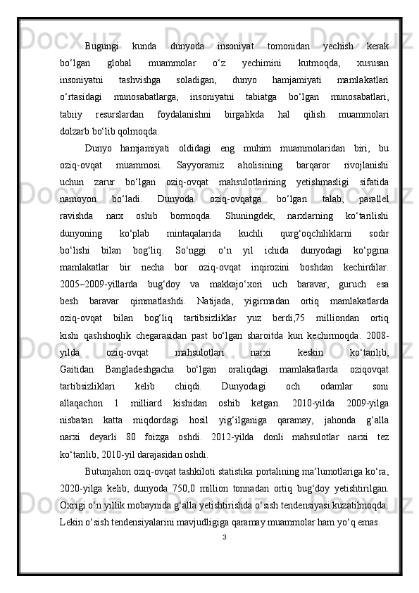 Bugungi   kunda   dunyoda   insoniyat   tomonidan   yechish   kerak
bo‘lgan   global   muammolar   o‘z   yechimini   kutmoqda,   xususan
insoniyatni   tashvishga   soladigan,   dunyo   hamjamiyati   mamlakatlari
o‘rtasidagi   munosabatlarga,   insoniyatni   tabiatga   bo‘lgan   munosabatlari,
tabiiy   resurslardan   foydalanishni   birgalikda   hal   qilish   muammolari
dolzarb bo‘lib qolmoqda.
Dunyo   hamjamiyati   oldidagi   eng   muhim   muammolaridan   biri,   bu
oziq-ovqat   muammosi.   Sayyoramiz   aholisining   barqaror   rivojlanishi
uchun   zarur   bo‘lgan   oziq-ovqat   mahsulotlarining   yetishmasligi   sifatida
namoyon   bo‘ladi.   Dunyoda   oziq-ovqatga   bo‘lgan   talab,   parallel
ravishda   narx   oshib   bormoqda.   Shuningdek,   narxlarning   ko‘tarilishi
dunyoning   ko‘plab   mintaqalarida   kuchli   qurg‘oqchiliklarni   sodir
bo‘lishi   bilan   bog‘liq.   So‘nggi   o‘n   yil   ichida   dunyodagi   ko‘pgina
mamlakatlar   bir   necha   bor   oziq-ovqat   inqirozini   boshdan   kechirdilar.
2005–2009-yillarda   bug‘doy   va   makkajo‘xori   uch   baravar,   guruch   esa
besh   baravar   qimmatlashdi.   Natijada,   yigirmadan   ortiq   mamlakatlarda
oziq-ovqat   bilan   bog‘liq   tartibsizliklar   yuz   berdi,75   milliondan   ortiq
kishi   qashshoqlik   chegarasidan   past   bo‘lgan   sharoitda   kun   kechirmoqda.   2008-
yilda   oziq-ovqat   mahsulotlari   narxi   keskin   ko‘tarilib,
Gaitidan   Bangladeshgacha   bo‘lgan   oraliqdagi   mamlakatlarda   oziqovqat
tartibsizliklari   kelib   chiqdi.   Dunyodagi   och   odamlar   soni
allaqachon   1   milliard   kishidan   oshib   ketgan.   2010-yilda   2009-yilga
nisbatan   katta   miqdordagi   hosil   yig‘ilganiga   qaramay,   jahonda   g‘alla
narxi   deyarli   80   foizga   oshdi.   2012-yilda   donli   mahsulotlar   narxi   tez
ko‘tarilib, 2010-yil darajasidan oshdi.
Butunjahon oziq-ovqat tashkiloti statistika portalining ma’lumotlariga ko‘ra,
2020-yilga   kelib,   dunyoda   750,0   million   tonnadan   ortiq   bug‘doy   yetishtirilgan.
Oxrigi o‘n yillik mobaynida g‘alla yetishtirishda o‘sish tendensiyasi kuzatilmoqda.
Lekin o‘sish tendensiyalarini   mavjudligiga qaramay muammolar ham yo‘q emas.
3 