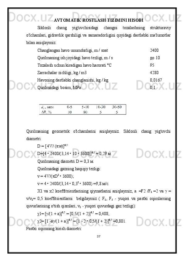 AVTOMATIK ROSTLASH TIZIMINI HISOBI
Siklonli   chang   yig'uvchisidagi   changni   tozalashning   strukturaviy
o'lchamlari, gidravlik qarshiligi va samaradorligini quyidagi dastlabki ma'lumotlar
bilan aniqla ymiz :
Changlangan havo unumdorligi, m / soat 2400
Qurilmaning ish joyidagi havo tezligi, m / s до  10
Tozalash uchun kiradigan havo harorati °C 95
Zarrachalar zichligi, kg / m3 4280
Havoning dastlabki changlanishi, kg / kg 0,0167
Qurilmadagi bosim, MPa 0,1
Qurilmaning   geometrik   o'lchamlarini   aniqlaymiz.   Siklonli   chang   yig'uvchi
diametri
D =  [ 4 V/  (π w)] 0,5
D= [4  •  2400/(3,14  •  10  •  3600)] 0.5
  =  0,29  м .
Qurilmaning diametri  D  = 0,3  м .
Qurilmadagi gazning haqiqiy tezligi:
v =  4 V/ ( π D 2
  •  3600);
v =  4  •  2400/(3,14  •  0,3 2
  •  3600)  = 9,8  м / с .
X1 va x2 koeffitsientlarining qiymatlarini aniqlaymiz,   a   =F 2   /F
1   = 2 va   γ   =
v/v
1 =   0,5   koeffitsientlarni     belgilaymiz   (   F
1 ,   F
2   -   yuqori   va   pastki   oqimlarning
quvurlarining o'tish qismlari,  v
1   - yuqori quvurdagi gaz tezligi):
χ 1 =  [ γ / (1  +  a)] 0,5
  =  [0,5/(1  +  2)] 0,5
  =  0,408;
χ 2 =  [1  -aγ /(1  +  a)] 0,5
  =  [1  -  2  •  0,5/(1  +  2)] 0,5
  = 0,801.
Pastki oqimning kirish diametri:
37 