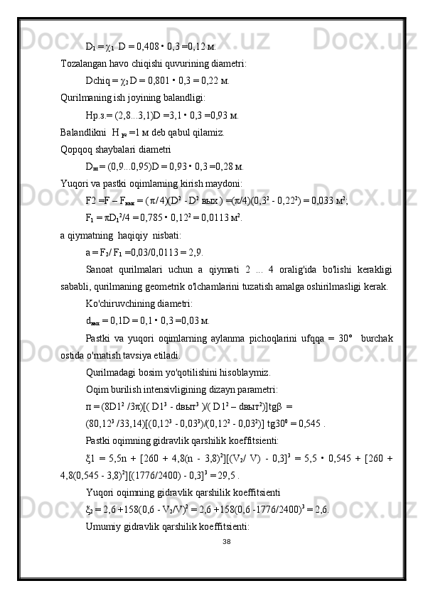 D
1   =  χ
1   D =  0,408  •  0,3  = 0,12  м .
Tozalangan havo chiqishi quvurining diametri:
Dchiq  =   χ
2 D =  0,801  •  0,3  =  0,22  м .
Qurilmaning ish joyining balandligi:
H р . з .=   (2,8...3,1)D  = 3,1  •  0,3  = 0,93  м .
Balandlikni   H 
рз  = 1  м  deb qabul qilamiz.
Qopqoq shaybalari diametri
D
ш  =  (0,9...0,95)D  =  0,93  •  0,3  = 0,28  м .
Yuqori va pastki oqimlarning kirish maydoni:
F 2   = F – F
вых  =  ( π / 4)(D 2
  -  D 2
  вых   )  = ( π / 4)(0,3 2
  -  0,22 2
)  =  0,033  м 2
;
F
1   =  π D
1 2
/4  =  0,785  •  0,12 2
  =  0,0113  м 2
.
a qiymatning  haqiqiy  nisbati:
a  =  F
2 /  F
1  = 0,03/0,0113  =  2,9.
Sanoat   qurilmalari   uchun   a   qiymati   2   ...   4   oralig'ida   bo'lishi   kerakligi
sababli, qurilmaning geometrik o'lchamlarini tuzatish amalga oshirilmasligi kerak.
Ko'chiruvchining diametri:
d
выт  =  0,1D  =  0,1  •  0,3  = 0,03  м .
Pastki   va   yuqori   oqimlarning   aylanma   pichoqlarini   ufqqa   =   30°     burchak
ostida   o ' rnatish   tavsiya   etiladi .
Qurilmadagi bosim yo'qotilishini hisoblaymiz.
Oqim burilish intensivligining dizayn parametri:
п  =  (8 D 1 2
 /3 π )[(  D 1 3
 -  d выт 3
  )/(  D 1 2
 –  d выт 2
)] tg β   =
(80,12 3
 /33,14)[(0,12 3
  -  0,03 3
)/(0,12 2
  -  0,03 2
)]  tg 30 0
  =  0,545  .
Pastki oqimning gidravlik qarshilik koeffitsienti:
ξ 1   =   5,5 n   +   [260   +   4,8( n   -   3,8) 2
][( V
2 /   V )   -   0,3] 3
  =   5,5   •   0,545   +   [260   +
4,8(0,545  -  3,8) 2
][(1776/2400)  -  0,3] 3
  =  29,5  .
Yuqori   oqimning   gidravlik   qarshilik   koeffitsienti
ξ
2   =  2,6  + 158(0,6  -  V
2 / V ) 2
  =  2,6  + 158(0,6  - 1776/2400) 3
  =  2,6.
Umumiy   gidravlik   qarshilik   koeffitsienti :
38 