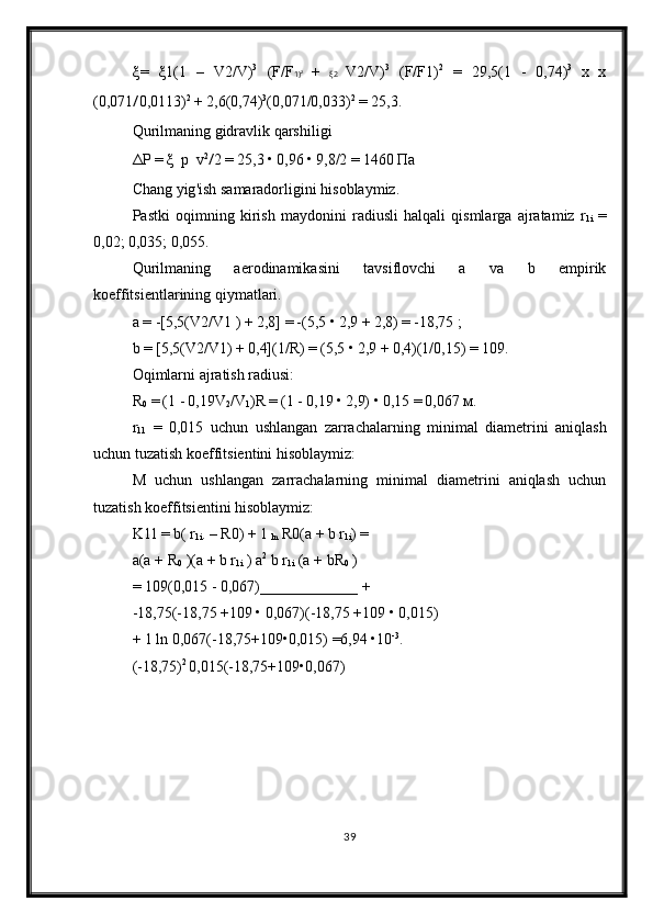 ξ =   ξ 1 (1   –   V 2 / V ) 3
  ( F / F 1 ) 2
  +   ξ 2   V 2 / V ) 3
  ( F / F 1 ) 2
  =   29 ,5(1   -   0,74) 3
  х   х
(0,071 / 0,0113) 2
  +  2,6(0,74) 3
(0,071/0,033) 2
  =  25,3.
Qurilmaning gidravlik qarshiligi
Δ Р   =  ξ   р   v 2
/ 2  =  25,3  •  0,96  •  9,8/2  =  1460  Па
Chang   yig ' ish   samaradorligini   hisoblaymiz .
Pastki   oqimning   kirish   maydonini   radiusli   halqali   qismlarga   ajratamiz   r
1 i   =
0,02; 0,035; 0,055.
Qurilmaning   aerodinamikasini   tavsiflovchi   a   va   b   empirik
koeffitsientlarining qiymatlari.
a =  -[5,5(V 2 /V 1  )  +  2,8]  =  -(5,5  •  2,9  +  2,8)  =  -18,75  ;
b  =  [5,5(V 2 /V 1 )  +  0,4](1/R)  =  (5,5  •  2,9  +  0,4)(1/0,15)  =  109.
Oqimlarni ajratish radiusi:
R
0   =  (1  -  0,19V
2 /V
1 )R  =  (1  -  0,19  •  2,9)  •  0,15  =  0,067  м .
r
11   =   0,015   uchun   ushlangan   zarrachalarning   minimal   diametrini   aniqlash
uchun   tuzatish   koeffitsientini   hisoblaymiz :
M   uchun   ushlangan   zarrachalarning   minimal   diametrini   aniqlash   uchun
tuzatish koeffitsientini hisoblaymiz:
K 11  =  b(  r
1i .  –  R 0 )  +  1 
ln  R 0 (a  +  b  r
1i ) =
a(a  +  R
0  )(a  +  b  r
1i   )  a 2
 b  r
1i  (a  +  bR
0   )
= 109(0,015 - 0,067) _____________  +
-18,75(-18,75 +109 • 0,067)(-18,75 +109 • 0,015)
+ 1 ln 0,067(-18,75+109•0,015) =6,94 •10 -3
.
(-18,75) 2 
0,015(-18,75+109•0,067)
39 