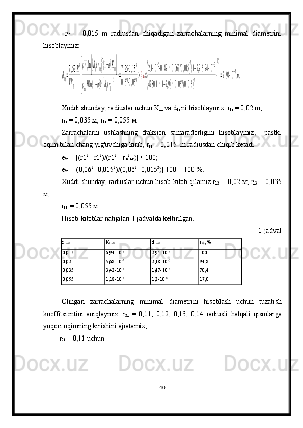   r
11   =   0,015   m   radiusdan   chiqadigan   zarrachalarning   minimal   diametrini
hisoblaymiz:d1i=
7,52⋅R3	
VR0	{
μV2ln[(R0/r1i)
2(1+a)K11]	
ρmHln(1+a)ln(R0/r1i)
2}
=
7,25⋅0,153	
0,67⋅0,067	
×¿¿×
{
2,1⋅10−5⋅0,49ln[0,067	/0,015	]
2
(1+2,9)6,94⋅10−3	
4280	⋅1ln(1+2,9)ln(0,067/0,015)
2	}
0,5
=2,94⋅10−6м.
Xuddi shunday, radiuslar uchun  K
1i   va  d
1i   ni hisoblaymiz:  r
1i  =  0,02 m;
r
1i  =  0,035  м ;  r
1i  =  0,055  м .
Zarrachalarni   ushlashning   fraksion   samaradorligini   hisoblaymiz,     pastki
oqim bilan chang yig'uvchiga kirib,  r
11  =  0,015  m radiusdan chiqib ketadi:
е
ф i  =  [(r 1 2
  –r 1 2
)/(r 1 2
  -  г
в 2
ыт )] • 100;
е
ф i  = [(0,06 2
 -0,015 2
)/(0,06 2
 -0,015 2
)] 100 = 100  %.
Xuddi shunday, radiuslar uchun hisob-kitob qilamiz r
12  = 0,02  м ; r
13  = 0,035
м ;
r
14  = 0,055  м .
Hisob-kitoblar natijalari 1 jadvalda keltirilgan.:
1 -jadval
r
1 i .,м К
1 i .,м d
1 i .,м е
ф i , %
0,015
0,02
0,035
0,055 6,94-10 -3
5,68-10 -3
3,43-10 -3
1,18-10 -3 2,94-10 -6
2,18-10 -6
1,47-10 -6
1,3-10 -6 100
94,8
70,4
17,0
Olingan   zarrachalarning   minimal   diametrini   hisoblash   uchun   tuzatish
koeffitsientini   aniqlaymiz .   r
2 i   =   0,11;   0,12,   0,13,   0,14   radiusli   halqali   qismlarga
yuqori   oqimning   kirishini   ajratamiz ; 
  r
2 i   = 0,11  uchun 
40 