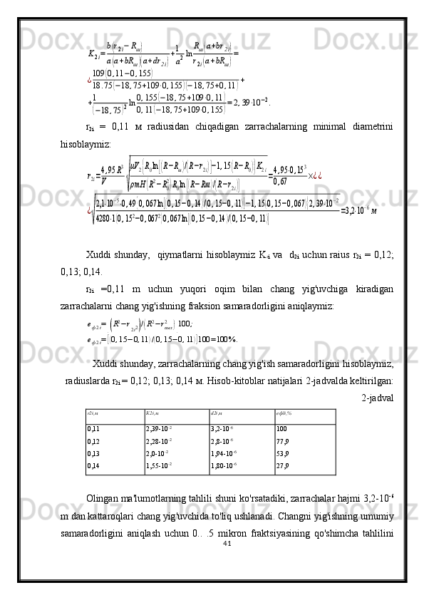 K2i=
b(r2i−	Rш)	
a(a+bR	ш)(a+dr	2i)
+1
a2ln	
Rш(a+br	2i)	
r2i(a+bR	ш)
=	
¿109	(0,11	−0,155	)	
18	.75	(−18	,75	+109	⋅0,155	)(−18	,75	+0,11	)+	
+1
(−18	,75	)2ln	0,155	(−18	,75	+109	⋅0,11	)	
0,11	(−18	,75	+109	⋅0,155	)=2,39⋅10	−2.r
2i   =   0,11   м   radiusidan   chiqadigan   zarrachalarning   minimal   diametrini
hisoblaymiz:	
r2i=4,95	R3	
V	√
μV	2{R0ln[(R−Rш)/(R−r2i)]−1,15	(R−R0)}K2i	
ρmH	(R2−R0
2)R0ln[(R−Rш	)/(R−r2i)]	
=4,95⋅0,15	3	
0,67	×¿¿	
¿
√
2,1	⋅10−5⋅0,49	{0,067	ln[(0,15−0,14	)/(0,15−0,11)]−1,15	(0,15−0,067	)}2,39⋅10−2	
4280	⋅1(0,152−0,067	2)0,067	ln[(0,15	−0,14	)/(0,15−0,11)]	
=3,2	⋅10−6м
Xuddi  shunday,     qiymatlarni   hisoblaymiz   K
2
i   va     d
2i   uchun raius   r
2i   =   0,12;
0,13; 0,14.
r
2i   =0,11   m   uchun   yuqori   oqim   bilan   chang   yig'uvchiga   kiradigan
zarrachalarni chang yig'ishning fraksion samaradorligini aniqlaymiz:	
eф2i=[(R2−r2i2)/(R2−rвых2	)]100	;	
eф2i=[(0,15	−0,11	)/(0,15	−0,11	)]100	=100	%	.
Xuddi shunday, zarrachalarning chang yig'ish samaradorligini hisoblaymiz,
radiuslarda  r
2i   = 0,12; 0,13; 0,14  м . Hisob-kitoblar natijalari 2-jadvalda keltirilgan:
2-jadval
r2i ,м К 2i ,м d2i ,м e ф li , %
0,11
0,12
0,13
0,14 2,39-10 -2
2,28-10 -2
2,0-10 -2
1,55-10 -2 3,2-10 -6
2,8-10 -6
1,94-10 -6
1,80-10 -6 100
77,9
53,9
27,9
Olingan   ma ' lumotlarning   tahlili   shuni   ko ' rsatadiki ,  zarrachalar   hajmi  3,2-10 -6
m   dan   kattaroq lari   chang   yig ' uvchida   to ' liq   ushlanadi .  Changni   yig ' ishning   umumiy
samaradorligini   aniqlash   uchun   0..   .5   mikron   fraktsiyasining   qo ' shimcha   tahlilini
41 