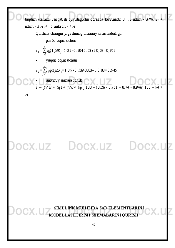 taqdim   etamiz .   Tarqatish   quyidagicha   obrazda   ko ’ rinadi :   0..   .2   mkm   -   3   %,   2...4
mkm  - 3 %, 4...5  mikron  - 7 %.
Qurilma   changni   yig ' ishning   umumiy   samaradorligi :
- pastki oqim uchune1=	∑
j=1
n	
ηф	1jΔR	j=1⋅0,9	+0,704	⋅0,03	+1⋅0,03	=0,951
- yuqori oqim uchun	
e2=	∑
j=1
n	
ηф	2jΔR	j=1⋅0,9	+0,539	⋅0,03	+1⋅0,03	=0,946
- umumiy samaradorlik
e   =  [(V 1 / V  )η 1  +  (V
2 / V  )η
2  ] 100 = (0,26 - 0,951 + 0,74 - 0,946) 100 = 94,7
%.
SIMULINK MUHITIDA SAD ELEMENTLARINI
MODELLASHTIRISH SXEMALARINI QURISH
42 