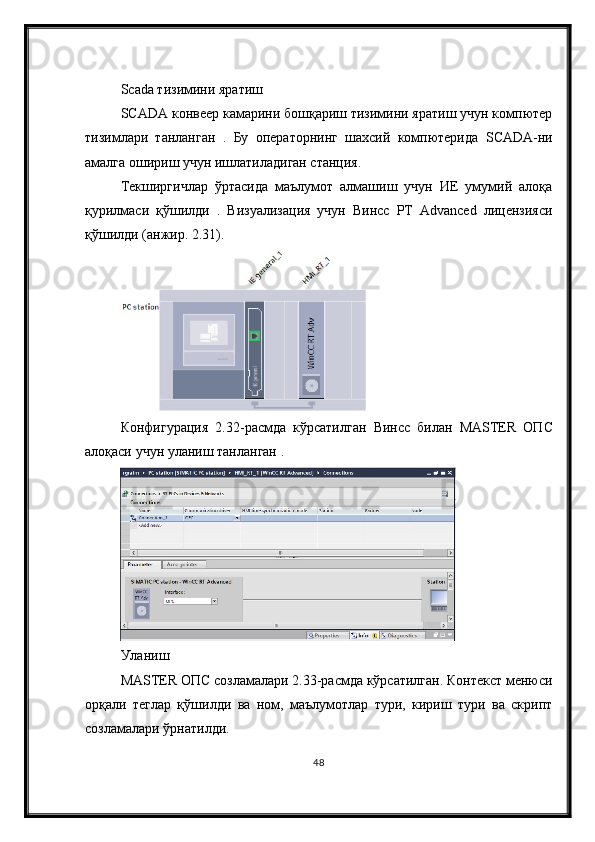 Scada тизимини яратиш
SCADA конвеер камарини бошқариш тизимини яратиш учун компютер
тизимлари   танланган   .   Бу   операторнинг   шахсий   компютерида   SCADA -ни
амалга ошириш учун ишлатиладиган станция. 
Текширгичлар   ўртасида   маълумот   алмашиш   учун   ИЕ   умумий   алоқа
қурилмаси   қўшилди   .   Визуализация   учун   Винcc   РТ   Advanced   лицензияси
қўшилди (анжир. 2.31).
Конфигурация   2.32- расмда   кўрсатилган   Вин cc   билан   MASTER   ОП C
алоқаси   учун   уланиш   танланган  .
Уланиш
MASTER ОПC созламалари 2.33-расмда кўрсатилган. Контекст менюси
орқали   теглар   қўшилди   ва   ном,   маълумотлар   тури,   кириш   тури   ва   скрипт
созламалари ўрнатилди.
48 