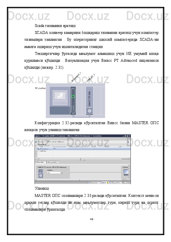 Scada тизимини яратиш
SCADA конвеер камарини бошқариш тизимини яратиш учун компютер
тизимлари   танланган   .   Бу   операторнинг   шахсий   компютерида   SCADA -ни
амалга ошириш учун ишлатиладиган станция. 
Текширгичлар   ўртасида   маълумот   алмашиш   учун   ИЕ   умумий   алоқа
қурилмаси   қўшилди   .   Визуализация   учун   Винcc   РТ   Advanced   лицензияси
қўшилди (анжир. 2.31).
Конфигурация   2.32- расмда   кўрсатилган   Вин cc   билан   MASTER   ОП C
алоқаси   учун   уланиш   танланган  .
Уланиш
MASTER ОПC созламалари 2.33-расмда кўрсатилган. Контекст менюси
орқали   теглар   қўшилди   ва   ном,   маълумотлар   тури,   кириш   тури   ва   скрипт
созламалари ўрнатилди.
48