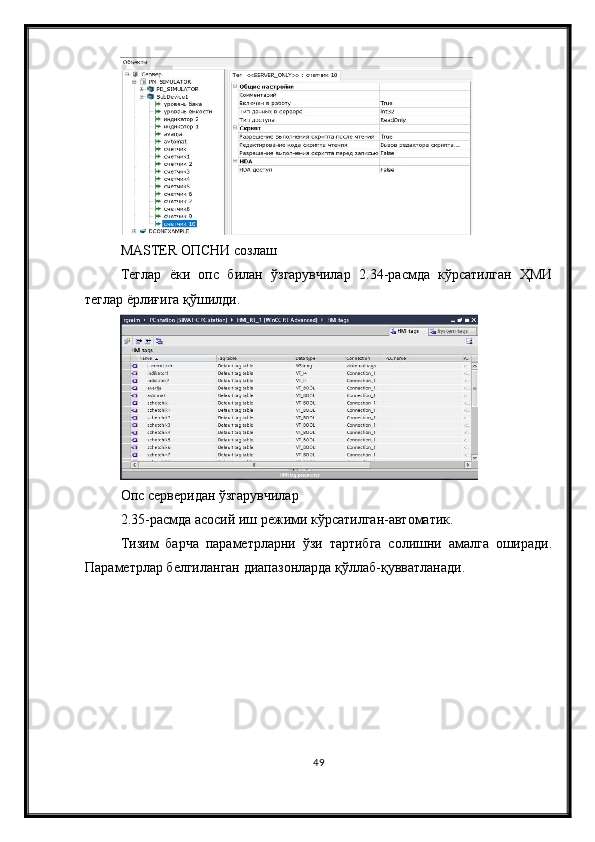 MASTER ОПCНИ созлаш
Теглар   ёки   опc   билан   ўзгарувчилар   2.34-расмда   кўрсатилган   ҲМИ
теглар ёрлиғига қўшилди.
Оп c  серверидан ўзгарувчилар
2.35-расмда асосий иш режими кўрсатилган-автоматик.
Тизим   барча   параметрларни   ўзи   тартибга   солишни   амалга   оширади.
Параметрлар белгиланган диапазонларда қўллаб-қувватланади.
49 