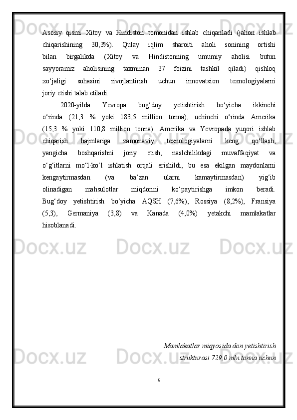 Asosiy   qismi   Xitoy   va   Hindiston   tomonidan   ishlab   chiqariladi   (jahon   ishlab
chiqarishining   30,3%).   Qulay   iqlim   sharoiti   aholi   sonining   ortishi
bilan   birgalikda   (Xitoy   va   Hindistonning   umumiy   aholisi   butun
sayyoramiz   aholisining   taxminan   37   foizini   tashkil   qiladi)   qishloq
xo‘jaligi   sohasini   rivojlantirish   uchun   innovatsion   texnologiyalarni
joriy etishi talab etiladi.
2020-yilda   Yevropa   bug‘doy   yetishtirish   bo‘yicha   ikkinchi
o‘rinda   (21,3   %   yoki   183,5   million   tonna),   uchinchi   o‘rinda   Amerika
(15,3   %   yoki   110,8   million   tonna).   Amerika   va   Yevropada   yuqori   ishlab
chiqarish   hajmlariga   zamonaviy   texnologiyalarni   keng   qo‘llash,
yangicha   boshqarishni   joriy   etish,   naslchilikdagi   muvaffaqiyat   va
o‘g‘itlarni   mo‘l-ko‘l   ishlatish   orqali   erishildi,   bu   esa   ekilgan   maydonlarni
kengaytirmasdan   (va   ba’zan   ularni   kamaytirmasdan)   yig‘ib
olinadigan   mahsulotlar   miqdorini   ko‘paytirishga   imkon   beradi.
Bug‘doy   yetishtirish   bo‘yicha   AQSH   (7,6%),   Rossiya   (8,2%),   Fransiya
(5,3),   Germaniya   (3,8)   va   Kanada   (4,0%)   yetakchi   mamlakatlar
hisoblanadi.  
Mamlakatlar miqyosida don yetishtirish
strukturasi 729,0 mln tonna uchun
5 