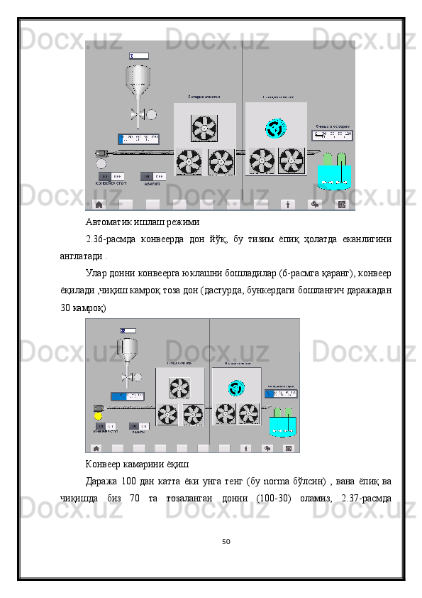 Автоматик ишлаш режими
2.36-расмда   конвеерда   дон   йўқ,   бу   тизим   ёпиқ   ҳолатда   еканлигини
англатади .
Улар донни конвеерга юклашни бошладилар (6-расмга қаранг), конвеер
ёқилади ,чиқиш камроқ тоза дон (дастурда, бункердаги бошланғич даражадан
30 камроқ)
Конвеер камарини ёқиш
Даража   100   дан   катта   ёки   унга   тенг   (бу   norma   бўлсин)   ,   вана   ёпиқ   ва
чиқишда   биз   70   та   тозаланган   донни   (100-30)   оламиз,   2.37-расмда
50 