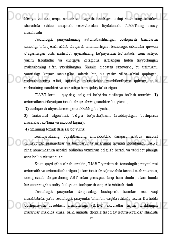 Kimyo   va   oziq-ovqat   sanoatida   о‘zgarib   turadigan   tashqi   muhitning   ta’sirlari
sharoitida   ishlab   chiqarish   rezervlaridan   foydalanish   TJABTning   asosiy
masalasidir.
Texnologik   jarayonlarning   avtomatlashtirilgan   boshqarish   tizimlarini
sanoatga tatbiq etish ishlab chiqarish unumdor ligini, texnologik uskunalar quvvati
о‘zgarmagan   olda   mahsulot   qiymatining   kо‘payishini   kо‘rsatadi:   xom   ashyo,
yarim   fabrikatlar   va   energiya   keragicha   sarflangan   holda   tayyorlangan
mahsulotning   sifati   yaxshilangan.   Shunisi   diqqatga   sazovorki,   bu   tizimlarni
yaratishga   ketgan   mablag‘lar,   odatda   bir,   bir   yarim   yilda   о‘zini   qoplagan;
mahsulotlarning   sifati,   iqtisodiy   kо‘rsatiichlar   yaxshilanibgina   qolmay,   balki
mehnatning xarakteri va sharoitiga ham ijobiy ta’sir etgan.
TJABT   larni       quyidagi   belgilari   bо‘yicha   sinflarga   bо‘lish   mumkin:   1)
avtomatlashtirilayotgan ishlab chiqarishning xarakteri bо‘yicha ;
 2)  boshqarish obyektlarining murakkabligi bо‘yicha; 
3)   funksional   algoritmik   belgisi   bо‘yicha(tizim   hisoblaydigan   boshqarish
masalalari kо‘lami va axborot hajmi);
 4)  tizimning texnik darajasi bо‘yicha;.
Boshqarishning   obyektlarining   murakkablik   darajasi   sifatida   nazorat
qilinayotgan   parametrlar   va   boshqaruv   ta’sirlarining   qiymati   ifodalanadi.TJABT
ning  nomenklatura   asosini   oldindan   taxminan   belgilab   beradi   va   tadqiqot   planiga
asos bо‘lib xizmat qiladi.  
Shuni   qayd  qilib  о‘tish  kerakki,  TJABT  yordamida  texno logik  jarayonlarni
avtomatik va avtomatlashtirilgan (odam ishtirokida) ravishda tashkil etish mumkin,
uning   ishlab   chiqarishning   ABT   sidan   prinsipial   farqi   ham   shudir,   odam   bunda
korxonaning ikdisodiy faoliyatini boshqarish zanjirida ishtirok etadi
Texnologik   jarayonlar   darajasidagi   boshqarish   tizim lari   real   vaqt
masshtabida, ya’ni texnologik jarayonlar bilan bir vaqtda ishlashi lozim. Bu holda
boshqaruvchi   hisoblash   mashinasiga   (BHM)   axborotlar   hajmi   cheklangan
massivlar   shaklida   emas,   balki   amalda   cheksiz   tasodifiy   ketma-ketliklar   shaklida
52 