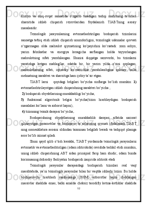 Kimyo   va   oziq-ovqat   sanoatida   о‘zgarib   turadigan   tashqi   muhitning   ta’sirlari
sharoitida   ishlab   chiqarish   rezervlaridan   foydalanish   TJABTning   asosiy
masalasidir.
Texnologik   jarayonlarning   avtomatlashtirilgan   boshqarish   tizimlarini
sanoatga tatbiq etish ishlab chiqarish unumdor ligini, texnologik uskunalar quvvati
о‘zgarmagan   olda   mahsulot   qiymatining   kо‘payishini   kо‘rsatadi:   xom   ashyo,
yarim   fabrikatlar   va   energiya   keragicha   sarflangan   holda   tayyorlangan
mahsulotning   sifati   yaxshilangan.   Shunisi   diqqatga   sazovorki,   bu   tizimlarni
yaratishga   ketgan   mablag‘lar,   odatda   bir,   bir   yarim   yilda   о‘zini   qoplagan;
mahsulotlarning   sifati,   iqtisodiy   kо‘rsatiichlar   yaxshilanibgina   qolmay,   balki
mehnatning xarakteri va sharoitiga ham ijobiy ta’sir etgan.
TJABT   larni       quyidagi   belgilari   bо‘yicha   sinflarga   bо‘lish   mumkin:   1)
avtomatlashtirilayotgan ishlab chiqarishning xarakteri bо‘yicha ;
 2)  boshqarish obyektlarining murakkabligi bо‘yicha; 
3)   funksional   algoritmik   belgisi   bо‘yicha(tizim   hisoblaydigan   boshqarish
masalalari kо‘lami va axborot hajmi);
 4)  tizimning texnik darajasi bо‘yicha;.
Boshqarishning   obyektlarining   murakkablik   darajasi   sifatida   nazorat
qilinayotgan   parametrlar   va   boshqaruv   ta’sirlarining   qiymati   ifodalanadi.TJABT
ning  nomenklatura   asosini   oldindan   taxminan   belgilab   beradi   va   tadqiqot   planiga
asos bо‘lib xizmat qiladi.  
Shuni   qayd  qilib  о‘tish  kerakki,  TJABT  yordamida  texno logik  jarayonlarni
avtomatik va avtomatlashtirilgan (odam ishtirokida) ravishda tashkil etish mumkin,
uning   ishlab   chiqarishning   ABT   sidan   prinsipial   farqi   ham   shudir,   odam   bunda
korxonaning ikdisodiy faoliyatini boshqarish zanjirida ishtirok etadi
Texnologik   jarayonlar   darajasidagi   boshqarish   tizim lari   real   vaqt
masshtabida, ya’ni texnologik jarayonlar bilan bir vaqtda ishlashi lozim. Bu holda
boshqaruvchi   hisoblash   mashinasiga   (BHM)   axborotlar   hajmi   cheklangan
massivlar   shaklida   emas,   balki   amalda   cheksiz   tasodifiy   ketma-ketliklar   shaklida
52