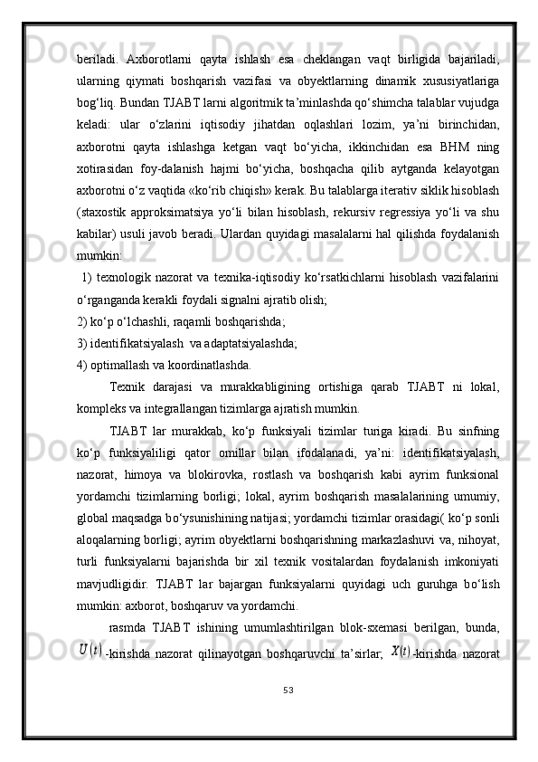 beriladi.   Axborotlarni   qayta   ishlash   esa   chek langan   vaqt   birligida   bajariladi,
ularning   qiymati   boshqa rish   vazifasi   va   obyektlarning   dinamik   xususiyatlariga
bog‘liq. Bundan TJABT larni algoritmik ta’minlashda qо‘shimcha talablar vujudga
keladi:   ular   о‘zlarini   iqtisodiy   jihatdan   oqlashlari   lozim,   ya’ni   birinchidan,
axborotni   qayta   ishlashga   ketgan   vaqt   bо‘yicha,   ikkinchidan   esa   BHM   ning
xotirasidan   foy-dalanish   hajmi   bо‘yicha,   boshqacha   qilib   aytganda   kelayotgan
axborotni о‘z vaqtida «kо‘rib chiqish» kerak. Bu talablarga iterativ siklik hisoblash
(staxostik   approksimatsiya   yо‘li   bilan   hisoblash,   rekursiv   regressiya   yо‘li   va   shu
kabilar) usuli javob beradi. Ulardan quyidagi masalalarni hal qilishda foydalanish
mumkin:
  1)   texnologik   nazorat   va   texnika-iqtisodiy   kо‘rsatkichlarni   hisoblash   vazifalarini
о‘rganganda kerakli foydali signalni ajratib olish; 
2) kо‘p о‘lchashli, raqamli boshqarishda;  
3) identifikatsiyalash  va adaptatsiyalashda; 
4) optimallash va koordinatlashda.
Texnik   darajasi   va   murakkabligining   ortishiga   qarab   TJABT   ni   lokal,
kompleks va integrallangan tizimlarga ajratish mumkin.
TJABT   lar   murakkab,   k о ‘p   funksiyali   tizimlar   turiga   kiradi.   Bu   sinfning
k о ‘p   funksiyaliligi   qator   omillar   bilan   ifodalanadi,   ya’ni:   identifikatsiyalash ,
nazorat,   himoya   va   blokirovka,   rostlash   va   boshqarish   kabi   ayrim   funksional
yordamchi   tizimlarning   borligi;   lokal,   ayrim   boshqarish   masalalarining   umumiy,
global maqsadga b о ‘ysunishining natijasi; yordamchi tizimlar orasidagi( k о ‘p sonli
aloqalarning borligi; ayrim obyektlarni boshqarishning markazlashuvi va, nihoyat,
turli   funksiyalarni   bajarishda   bir   xil   texnik   vositalardan   foydalanish   imkoniyati
mavjudligidir.   TJABT   lar   bajargan   funksiyalarni   quyidagi   uch   guruhga   b о ‘lish
mumkin: axborot, boshqaruv va yordamchi.
rasmda   TJABT   ishining   umumlashtirilgan   blok-sxemasi   berilgan,   bunda,U	(t)
-kirishda   nazorat   qilinayotgan   boshqaruvchi   ta’sirlar;  	X(t) -kirishda   nazorat
53 