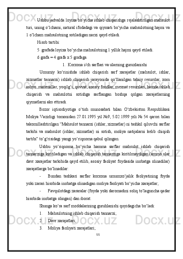 Ushbu jadvalda loyixa bо‘yicha ishlab chiqarishga rejalashtirilgan mahsulot
turi, uning о‘lchami, natural ifodadagi va qiymati bо‘yicha mahsulotning hajmi va
1 о‘lcham mahsulotning sotiladigan narxi qayd etiladi.
Hisob tartibi:
5  grafada loyixa bо‘yicha mahsulotning 1 yillik hajmi qayd etiladi.
6 grafa = 4 grafa x 5 grafaga.
1. Korxona i/ch sarflari va ularning guruxlanishi
  Umumiy   kо‘rinishda   ishlab   chiqarish   sarf   xarajatlar   (mahsulot,   ishlar,
xizmatlar   tannarxi)   ishlab   chiqarish   jarayonida   qо‘llanilgan   tabiiy   resurslar,   xom
ashyo, materiallar, yoqilg‘i, quvvat, asosiy fondlar, mexnat resurslari, hamda ishlab
chiqarish   va   mahsulotni   sotishga   sarflangan   boshqa   qolgan   xarajatlarning
qiymatlarni aks ettiradi.
Bozor   iqtisodiyotiga   о‘tish   munosabati   bilan   О‘zbekiston   Respublikasi
Moliya Vazirligi tomonidan 27.01.1995 yil №9, 5.02.1999 yili № 54 qarori bilan
takomillashtirilgan “Mahsulot tannarxi (ishlar, xizmatlar) ni tashkil qiluvchi sarflar
tarkibi   va   mahsulot   (ishlar,   xizmatlar)   ni   sotish,   moliya   natijalarni   kelib   chiqish
tartibi” tо‘g‘risidagi yangi yо‘riqnoma qabul qilingan.
Ushbu   yо‘riqnoma   bо‘yicha   hamma   sarflar   mahsulot   ishlab   chiqarish
tannarxiga kiritiladigan va ishlab chiqarish tannarxiga kiritilmaydigan (ammo ular
davr xarajatlar tarkibida qayd etilib, asosiy faoliyat foydasida inobatga olinadilar)
xarajatlarga bо‘linadilar:
- Bundan   tashkari   sarflar   korxona   umumxо‘jalik   faoliyatining   foyda
yoki zarari hisobida inobatga olinadigan moliya faoliyati bо‘yicha xarajatlar;
- Favqulotdagi zararalar (foyda yoki daromadini soliq tо‘laguncha qadar
hisobida inobatga olingan) dan iborat.
Shunga kо‘ra sarf moddalarining guruhlanishi quyidagicha bо‘ladi:
1. Mahsulotning ishlab chiqarish tannarxi;
2. Davr xarajatlari;
3. Moliya faoliyati xarajatlari;
55