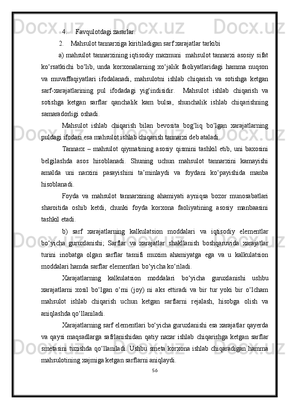 4. Favqulotdagi zararlar.
2. Mahsulot tannarxiga kiritiladigan sarf xarajatlar tarkibi
a) mahsulot tannarxining iqtisodiy mazmuni   mahsulot tannarxi asosiy sifat
kо‘rsatkichi   bо‘lib,   unda   korxonalarning   xо‘jalik   faoliyatlaridagi   hamma   nuqson
va   muvaffaqiyatlari   ifodalanadi,   mahsulotni   ishlab   chiqarish   va   sotishga   ketgan
sarf-xarajatlarining   pul   ifodadagi   yig‘indisidir.     Mahsulot   ishlab   chiqarish   va
sotishga   ketgan   sarflar   qanchalik   kam   bulsa,   shunchalik   ishlab   chiqarishning
samaradorligi oshadi.
Mahsulot   ishlab   chiqarish   bilan   bevosita   bog‘liq   bо‘lgan   xarajatlarning
puldagi ifodasi esa mahsulot ishlab chiqarish tannarxi deb ataladi.
Tannarx   –   mahsulot   qiymatining   asosiy   qismini   tashkil   etib,   uni   baxosini
belgilashda   asos   hisoblanadi.   Shuning   uchun   mahsulot   tannarxini   kamayishi
amalda   uni   narxini   pasayishini   ta’minlaydi   va   foydani   kо‘payishida   manba
hisoblanadi.
Foyda   va   mahsulot   tannarxining   ahamiyati   ayniqsa   bozor   munosabatlari
sharoitida   oshib   ketdi,   chunki   foyda   korxona   faoliyatining   asosiy   manbaasini
tashkil etadi.
b)   sarf   xarajatlarning   kalkulatsion   moddalari   va   iqtisodiy   elementlar
bо‘yicha   guruxlanishi;   Sarflar   va   xarajatlar   shakllanish   boshqaruvida   xarajatlar
turini   inobatga   olgan   sarflar   tasnifi   muxim   ahamiyatga   ega   va   u   kalkulatsion
moddalari hamda sarflar elementlari bо‘yicha kо‘riladi.
Xarajatlarning   kalkulatsion   moddalari   bо‘yicha   guruxlanishi   ushbu
xarajatlarni   xosil   bо‘lgan   о‘rni   (joy)   ni   aks   ettiradi   va   bir   tur   yoki   bir   о‘lcham
mahsulot   ishlab   chiqarish   uchun   ketgan   sarflarni   rejalash,   hisobga   olish   va
aniqlashda qо‘llaniladi.
Xarajatlarning sarf elementlari bо‘yicha guruxlanishi esa xarajatlar qayerda
va   qaysi   maqsadlarga   safrlanishidan   qatiy   nazar   ishlab   chiqarishga   ketgan   sarflar
smetasini  tuzishda qо‘llaniladi. Ushbu smeta korxona ishlab chiqaradigan hamma
mahsulotining xajmiga ketgan sarflarni aniqlaydi.
56 