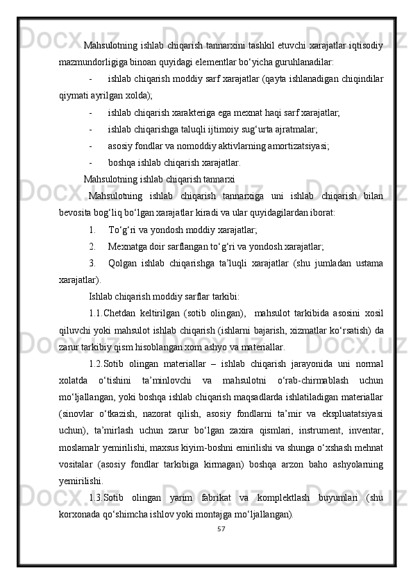 Mahsulotning ishlab chiqarish tannarxini tashkil etuvchi xarajatlar iqtisodiy
mazmundorligiga binoan quyidagi elementlar bо‘yicha guruhlanadilar:
- ishlab chiqarish moddiy sarf xarajatlar (qayta ishlanadigan chiqindilar
qiymati ayrilgan xolda);
- ishlab chiqarish xarakteriga ega mexnat haqi sarf xarajatlar;
- ishlab chiqarishga taluqli ijtimoiy sug‘urta ajratmalar;
- asosiy fondlar va nomoddiy aktivlarning amortizatsiyasi;
- boshqa ishlab chiqarish xarajatlar.
Mahsulotning ishlab chiqarish tannarxi
Mahsulotning   ishlab   chiqarish   tannarxiga   uni   ishlab   chiqarish   bilan
bevosita bog‘liq b о ‘lgan xarajatlar kiradi va ular quyidagilardan iborat:
1. T о ‘g‘ri va yon dosh  moddiy xarajatlar;
2. Mexnatga doir sarflangan t о ‘g‘ri va  yondosh x arajatlar;
3. Qolgan   ishlab   chiqarishga   ta’luqli   xarajatlar   (shu   jumladan   ustama
xarajatlar).
Ishlab chiqarish moddiy sarflar tarkibi:
1 .1.Chetdan   keltirilgan   (sotib   olin g an) ,     mahsulot   tarkibi da   asosini   xosil
qiluvchi yoki mahsulot ishlab chiqarish (ishlar ni bajarish , xizmat lar   k о ‘rsatish) da
zarur  tarkibiy qism hisoblangan  xom ashyo va materiallar .
1.2.Sotib   olingan   materiallar   –   ishlab   chiqarish   jarayonida   uni   normal
xolatda   о‘tishini   ta’minlovchi   va   mahsulotni   о‘rab-chirmablash   uchun
mо‘ljallangan, yoki boshqa ishlab chiqarish maqsadlarda ishlatiladigan materiallar
(sinovlar   о‘tkazish,   nazorat   qilish,   asosiy   fondlarni   ta’mir   va   ekspluatatsiyasi
uchun),   ta’mirlash   uchun   zarur   bо‘lgan   zaxira   qismlari,   instrument,   inventar,
moslamalr yemirilishi, maxsus kiyim-boshni emirilishi va shunga о‘xshash mehnat
vositalar   (asosiy   fondlar   tarkibiga   kirmagan)   boshqa   arzon   baho   ashyolarning
yemirilishi.
1.3.Sotib   olingan   yarim   fabrikat   va   komplektlash   buyumlari   (shu
korxonada qо‘shimcha ishlov yoki montajga mо‘ljallangan).
57