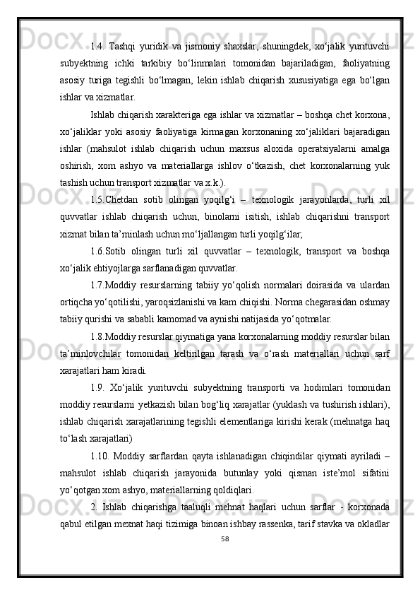 1.4.   Tashqi   yuridik   va   jismoniy   shaxslar,   shuningdek,   xо‘jalik   yurituvchi
subyektning   ichki   tarkibiy   bо‘linmalari   tomonidan   bajariladigan,   faoliyatning
asosiy   turiga   tegishli   bо‘lmagan,   lekin   ishlab   chiqarish   xususiyatiga   ega   bо‘lgan
ishlar va xizmatlar.
Ishlab chiqarish xarakteriga ega ishlar va xizmatlar – boshqa chet korxona,
xо‘jaliklar   yoki   asosiy   faoliyatiga   kirmagan   korxonaning   xо‘jaliklari   bajaradigan
ishlar   (mahsulot   ishlab   chiqarish   uchun   maxsus   aloxida   operatsiyalarni   amalga
oshirish,   xom   ashyo   va   materiallarga   ishlov   о‘tkazish,   chet   korxonalarning   yuk
tashish uchun transport xizmatlar va x.k.).
1.5.Chetdan   sotib   olingan   yoqilg‘i   –   texnologik   jarayonlarda,   turli   xil
quvvatlar   ishlab   chiqarish   uchun,   binolarni   isitish,   ishlab   chiqarishni   transport
xizmat bilan ta’minlash uchun mо‘ljallangan turli yoqilg‘ilar;
1.6.Sotib   olingan   turli   xil   quvvatlar   –   texnologik,   transport   va   boshqa
xо‘jalik ehtiyojlarga sarflanadigan quvvatlar.
1.7.Moddiy   resurslarning   tabiiy   yо‘qolish   normalari   doirasida   va   ulardan
ortiqcha yо‘qotilishi, yaroqsizlanishi va kam chiqishi. Norma chegarasidan oshmay
tabiiy qurishi va sababli kamomad va aynishi natijasida yо‘qotmalar.
1.8.Moddiy resurslar qiymatiga yana korxonalarning moddiy resurslar bilan
ta’minlovchilar   tomonidan   keltirilgan   tarash   va   о‘rash   materiallari   uchun   sarf
xarajatlari ham kiradi.
1.9.   Xо‘jalik   yurituvchi   subyektning   transporti   va   hodimlari   tomonidan
moddiy resurslarni yetkazish bilan bog‘liq xarajatlar (yuklash va tushirish ishlari),
ishlab chiqarish xarajatlarining tegishli elementlariga kirishi kerak (mehnatga haq
tо‘lash xarajatlari) 
1.10.   Moddiy   sarflardan   qayta   ishlanadigan   chiqindilar   qiymati   ayriladi   –
mahsulot   ishlab   chiqarish   jarayonida   butunlay   yoki   qisman   iste’mol   sifatini
yо‘qotgan xom ashyo, materiallarning qoldiqlari.
2.   Ishlab   chiqarishga   taaluqli   mehnat   haqlari   uchun   sarflar   -   korxonada
qabul etilgan mexnat haqi tizimiga binoan ishbay rassenka, tarif stavka va okladlar
58