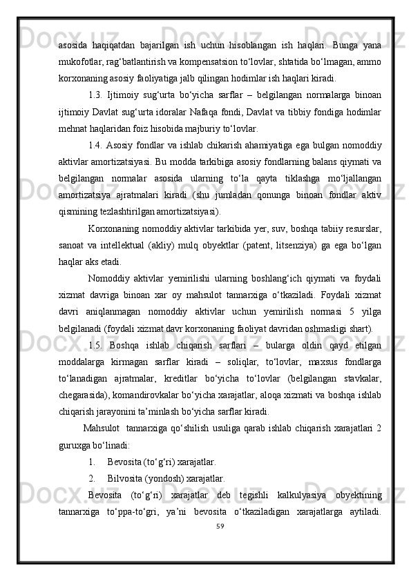 asosida   haqiqatdan   bajarilgan   ish   uchun   hisoblangan   ish   haqlari.   Bunga   yana
mukofotlar, rag‘batlantirish va kompensatsion tо‘lovlar, shtatida bо‘lmagan, ammo
korxonaning asosiy faoliyatiga jalb qilingan hodimlar ish haqlari kiradi. 
1.3.   Ijtimoiy   sug‘urta   bо‘yicha   sarflar   –   belgilangan   normalarga   binoan
ijtimoiy Davlat sug‘urta idoralar Nafaqa fondi, Davlat va tibbiy fondiga hodimlar
mehnat haqlaridan foiz hisobida majburiy tо‘lovlar. 
1.4. Asosiy  fondlar  va ishlab  chikarish  ahamiyatiga ega  bulgan nomoddiy
aktivlar amortizatsiyasi.   Bu modda tarkibiga asosiy fondlarning balans qiymati va
belgilangan   normalar   asosida   ularning   tо‘la   qayta   tiklashga   mо‘ljallangan
amortizatsiya   ajratmalari   kiradi   (shu   jumladan   qonunga   binoan   fondlar   aktiv
qismining tezlashtirilgan amortizatsiyasi).
Korxonaning nomoddiy aktivlar tarkibida yer, suv, boshqa tabiiy resurslar,
sanoat   va   intellektual   (akliy)   mulq   obyektlar   (patent,   litsenziya)   ga   ega   bо‘lgan
haqlar aks etadi.
Nomoddiy   aktivlar   yemirilishi   ularning   boshlang‘ich   qiymati   va   foydali
xizmat   davriga   binoan   xar   oy   mahsulot   tannarxiga   о‘tkaziladi.   Foydali   xizmat
davri   aniqlanmagan   nomoddiy   aktivlar   uchun   yemirilish   normasi   5   yilga
belgilanadi (foydali xizmat davr korxonaning faoliyat davridan oshmasligi shart).
1.5.   Boshqa   ishlab   chiqarish   sarflari   –   bularga   oldin   qayd   etilgan
moddalarga   kirmagan   sarflar   kiradi   –   soliqlar,   tо‘lovlar,   maxsus   fondlarga
tо‘lanadigan   ajratmalar,   kreditlar   bо‘yicha   tо‘lovlar   (belgilangan   stavkalar,
chegarasida), komandirovkalar bо‘yicha xarajatlar, aloqa xizmati va boshqa ishlab
chiqarish jarayonini ta’minlash bо‘yicha sarflar kiradi.
Mahsulot     tannarxiga  qо‘shilish  usuliga   qarab  ishlab   chiqarish  xarajatlari   2
guruxga bо‘linadi:
1. Bevosita (t о ‘g‘ri) xarajatlar.
2. Bilvosita (yondosh) xarajatlar.
Bevosita   (t о ‘g‘ri)   xarajatlar   deb   tegishli   kalkulyasiya   obyektining
tannarxiga   t о ‘ppa-t о ‘gri,   ya’ni   bevosita   о ‘tkaziladigan   xarajatlarga   aytiladi.
59 