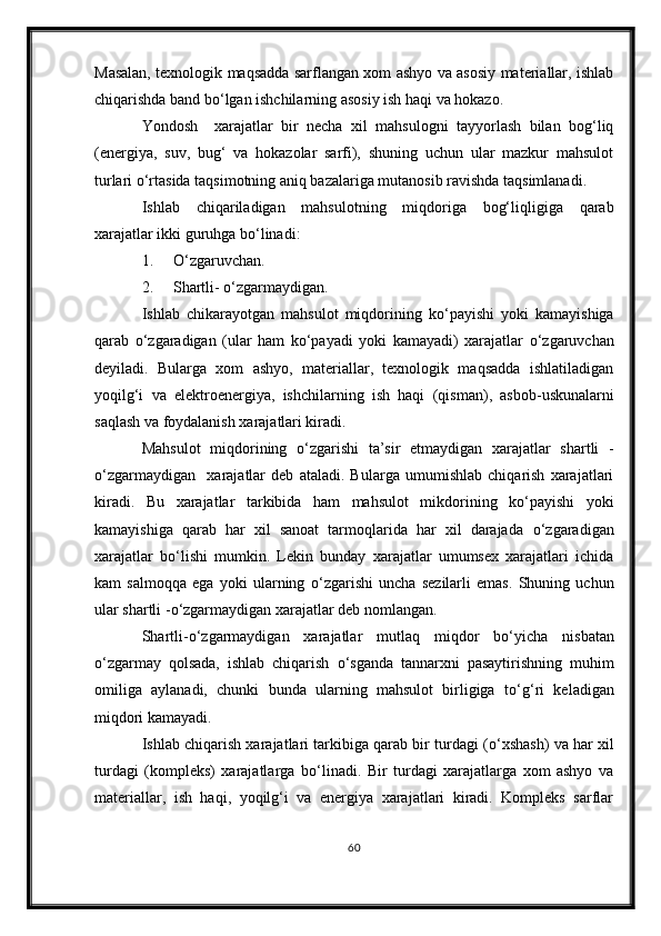 Masalan, texnologik maqsadda sarflangan xom ashyo va asosiy materiallar, ishlab
chiqarishda band b о ‘lgan ishchilarning asosiy ish haqi va hokazo.
Yondosh     xarajatlar   bir   necha   xil   mahsulogni   tayyorlash   bilan   bog‘liq
(energiya,   suv,   bug‘   va   hokazolar   sarfi),   shuning   uchun   ular   mazkur   mahsulot
turlari  о ‘rtasida taqsimotning aniq bazalariga mutanosib ravishda taqsimlanadi.
Ishlab   chiqariladigan   mahsulotning   miqdoriga   bog‘liqligiga   qarab
xarajatlar ikki guruhga b о ‘linadi:
1. О ‘zgaruvcha n .
2. Shartli -   о ‘zgarmaydigan.
Ishlab   chikarayotgan   mahsulot   miqdorining   k о ‘payishi   yoki   kamayishiga
qarab   о ‘zgaradigan   (ular   ham   k о ‘payadi   yoki   kamayadi)   xarajatlar   о ‘zgaruvchan
deyiladi.   Bularga   xom   ashyo,   materiallar,   texnologik   maqsadda   ishlatiladigan
yoqilg‘i   va   elektroenergiya,   ishchilarning   ish   haqi   (qisman) ,   asbob-uskunalarni
saq l ash va foydalanish xarajatlari kiradi.
Mahsulot   miqdorining   о ‘zgarishi   ta’sir   etmaydigan   xarajatlar   shartli   -
о ‘zgarma y digan     xarajatlar   deb   ataladi.   Bularga   umumishlab   chiqarish   xarajatlari
kiradi.   Bu   xarajatlar   tarkibida   ham   mahsulot   mikdorining   k о ‘payishi   yoki
kamayishiga   qarab   har   xil   sanoat   tarmoqlarida   har   xil   darajada   о ‘zgaradigan
xarajatlar   b о ‘lishi   mumkin.   Lekin   bunday   xarajatlar   umumsex   xarajatlari   ichida
kam   salmoqqa   ega   yoki   ularning   о ‘zgarishi   uncha   sezilarli   emas.   Shuning   uchun
ular shartli  - о ‘zgarmaydigan xarajatlar deb nomlangan.
Shartli - о ‘zgarmaydigan   xarajatlar   mutlaq   miqdor   b о ‘yicha   nisbatan
о ‘zgarmay   qolsada,   ishlab   chiqarish   о ‘sganda   tannarxni   pasaytirishning   muhim
omiliga   aylanadi,   chunki   bunda   ularning   mahsulot   birligiga   t о ‘g‘ri   keladigan
miqdori kamayadi.
Ishlab chiqarish xarajatlari tarkibiga qarab bir turdagi ( о ‘xshash) va har xil
turdagi   (kompleks)   xarajatlarga   b о ‘linadi.   Bir   turdagi   xarajatlarga   xom   ashyo   va
materiallar,   ish   haqi,   yoqilg‘i   va   energiya   xarajatlari   kiradi.   Kompleks   sarflar
60 