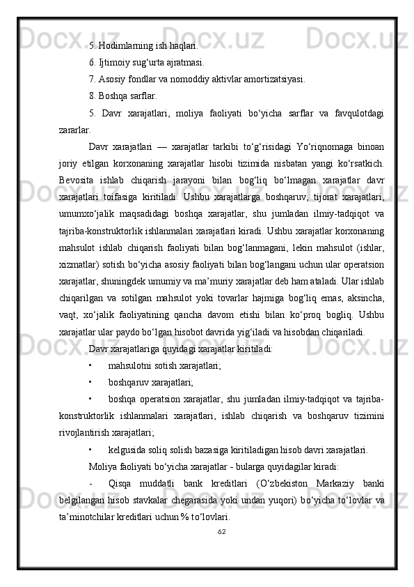 5. Hodimlarning ish haqlari.
6. Ijtimoiy sug‘urta ajratmasi.
7. Asosiy fondlar va nomoddiy aktivlar amortizatsiyasi.
8. Boshqa sarflar.
5.   Davr   xarajatlari,   moliya   faoliyati   bо‘yicha   sarflar   va   favqulotdagi
zararlar.
Davr   xarajatlari   —   xarajatlar   tarkibi   tо‘g‘risidagi   Yо‘riqnomaga   binoan
joriy   etilgan   korxonaning   xarajatlar   hisobi   tizimida   nisbatan   yangi   kо‘rsatkich.
Bevosita   ishlab   chiqarish   jarayoni   bilan   bog‘liq   bо‘lmagan   xarajatlar   davr
xarajatlari   toifasiga   kiritiladi.   Ushbu   xarajatlarga   boshqaruv,   tijorat   xarajatlari,
umumxо‘jalik   maqsadidagi   boshqa   xarajatlar,   shu   jumladan   ilmiy-tadqiqot   va
tajriba-konstruktorlik ishlanmalari xarajatlari kiradi. Ushbu xarajatlar korxonaning
mahsulot   ishlab   chiqarish   faoliyati   bilan   bog‘lanmagani,   lekin   mahsulot   (ishlar,
xizmatlar) sotish bо‘yicha asosiy faoliyati bilan bog‘langani uchun ular operatsion
xarajatlar, shuningdek umumiy va ma’muriy xarajatlar deb ham ataladi. Ular ishlab
chiqarilgan   va   sotilgan   mahsulot   yoki   tovarlar   hajmiga   bog‘liq   emas,   aksincha,
vaqt,   xо‘jalik   faoliyatining   qancha   davom   etishi   bilan   kо‘proq   bogliq.   Ushbu
xarajatlar ular paydo bо‘lgan hisobot davrida yig‘iladi va hisobdan chiqariladi.
Davr xarajatlariga quyidagi xarajatlar kiritiladi:
• mahsulotni sotish xarajatlari;
• boshqaruv xarajatlari;
• boshqa   operatsion   xarajatlar,   shu   jumladan   ilmiy-tadqiqot   va   tajriba-
konstruktorlik   ishlanmalari   xarajatlari,   ishlab   chiqarish   va   boshqaruv   tizimini
rivojlantirish xarajatlari;
• kelgusida soliq solish bazasiga kiritiladigan hisob davri xarajatlari.
Moliya faoliyati b о ‘yicha xarajatlar  -  b ularga quyidagilar kiradi:
- Qisqa   muddatli   bank   kreditlari   ( О ‘zbekiston   Markaziy   banki
belgilangan  hisob  stavkalar  chegarasida   yoki  undan  yuqori)  b о ‘yicha  t о ‘lovlar  va
ta’minotchilar kreditlari uchun % t о ‘lovlari.
62 