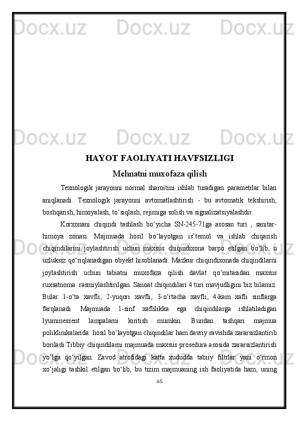 HAYOT FAOLIYATI HAVFSIZLIGI
Mehnatni muxofaza qilish
Texnologik   jarayonni   normal   sharoitini   ishlab   turadigan   parametrlar   bilan
aniqlanadi.   Texnologik   jarayonni   avtomatlashtirish   -   bu   avtomatik   tekshirish,
boshqarish, himoyalash, t о ‘siqlash, rejimiga solish va signalizatsiyalashdir.
Korxonani   chiqindi   tashlash   b о ‘yicha   SN-245-71ga   asosan   turi   ,   sanitar-
himoya   zonasi.   Majmuada   hosil   b о ‘layotgan   is’temol   va   ishlab   chiqarish
chiqindilarini   joylashtirish   uchun   maxsus   chiqindixona   barpo   etilgan   b о ‘lib,   u
uzluksiz q о ‘riqlanadigan obyekt hisoblanadi. Mazkur chiqindixonada chiqindilarni
joylashtirish   uchun   tabiatni   muxofaza   qilish   davlat   q о ‘mitasidan   maxsus
ruxsatnoma  rasmiylashtirilgan. Sanoat chiqindilari 4 turi mavjudligini biz bilamiz.
Bular   1- о ‘ta   xavfli,   2-yuqori   xavfli,   3- о ‘rtacha   xavfli,   4-kam   xafli   sinflarga
farqlanadi.   Majmuada   1-sinf   xaflilikka   ega   chiqindilarga   ishlatiladigan
lyuminessent   lampalarni   kiritish   mumkin.   Bundan   tashqari   majmua
poliklinikalarida  hosil b о ‘layotgan chiqindilar ham davriy ravishda zararsizlantirib
boriladi.Tibbiy chiqindilarni majmuada maxsus prosedura asosida zararsizlantirish
yo’lga   q о ‘yilgan.   Zavod   atrofidagi   katta   xududda   tabiiy   filtrlar   yani   о ‘rmon
x о ‘jaligi   tashkil   etilgan   b о ‘lib,   bu   tizim   majmuaning   ish   faoliyatida   ham,   uning
65 