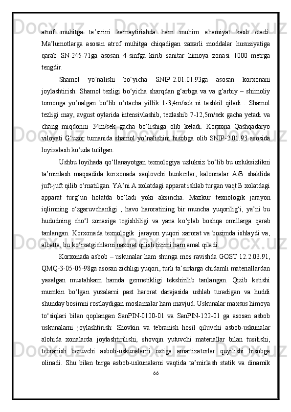 atrof   muhitga   ta’sirini   kamaytirishda   ham   muhim   ahamiyat   kasb   etadi.
Ma’lumotlarga   asosan   atrof   muhitga   chiqadigan   zaxarli   moddalar   hususiyatiga
qarab   SN-245-71ga   asosan   4-sinfga   kirib   sanitar   himoya   zonasi   1000   metrga
tengdir.
Shamol   yo’nalishi   b о ‘yicha   SNIP-2.01.01.93ga   asosan   korxonani
joylashtirish:   Shamol   tezligi   b о ‘yicha   sharqdan   g‘arbga   va   va   g‘arbiy   –   shimoliy
tomonga   yo’nalgan   b о ‘lib   о ‘rtacha   yillik   1-3,4m/sek   ni   tashkil   qiladi   .   Shamol
tezligi may, avgust oylarida intensivlashib, tezlashib 7-12,5m/sek gacha yetadi va
chang   miqdorini   34m/sek   gacha   b о ‘lishiga   olib   keladi.   Korxona   Qashqadaryo
viloyati   G‘uzor   tumanida   shamol   yo’nalishini   hisobga   olib   SNIP-2.01.93   asosida
loyixalash k о ‘zda tutilgan.
Ushbu loyihada q о ‘llanayotgan texnologiya uzluksiz b о ‘lib bu uzluksizlikni
ta’minlash   maqsadida   korxonada   saqlovchi   bunkerlar,   kalonnalar   A/B   shaklida
juft-juft qilib  о ‘rnatilgan. YA’ni A xolatdagi apparat ishlab turgan vaqt B xolatdagi
apparat   turg‘un   holatda   b о ‘ladi   yoki   aksincha.   Mazkur   texnologik   jarayon
iqlimning   о ‘zgaruvchanligi   ,   havo   haroratining   bir   muncha   yuqorilig‘i,   ya’ni   bu
hududning   ch о ‘l   zonasiga   tegishliligi   va   yana   k о ‘plab   boshqa   omillarga   qarab
tanlangan. Korxonada texnologik   jarayon yuqori xarorat va bosimda ishlaydi va,
albatta, bu k о ‘rsatgichlarni nazorat qilish tizimi ham amal qiladi.
Korxonada asbob – uskunalar ham shunga mos ravishda GOST 12.2.03.91,
QMQ-3-05-05-98ga asosan zichligi yuqori, turli ta’sirlarga chidamli materiallardan
yasalgan   mustahkam   hamda   germetikligi   tekshirilib   tanlangan.   Qizib   ketishi
mumkin   b о ‘lgan   yuzalarni   past   harorat   darajasida   ushlab   turadigan   va   huddi
shunday bosimni rostlaydigan moslamalar ham mavjud. Uskunalar maxsus himoya
t о ‘siqlari   bilan   qoplangan   SanPIN-0120-01   va   SanPIN-122-01   ga   asosan   asbob
uskunalarni   joylashtirish:   Shovkin   va   tebranish   hosil   qiluvchi   asbob-uskunalar
alohida   xonalarda   joylashtirilishi,   shovqin   yutuvchi   materiallar   bilan   tusilishi,
tebranish   beruvchi   asbob-uskunalarni   ostiga   amartizatorlar   quyilishi   hisobga
olinadi.   Shu   bilan   birga   asbob-uskunalarni   vaqtida   ta’mirlash   statik   va   dinamik
66 