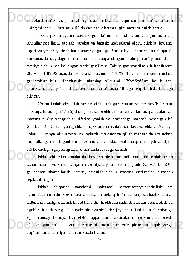 sinovlardan   о ‘tkazish,   labaratoriya   usullari   bilan   shovqin   darajasini   о ‘lchab   turib
uning miqdorini, darajasini 80 db dan oshik ketmasligini nazarda tutish kerak.
Texnolgik   jarayonni   xavfsizligini   ta’minlash,   ish   unumdorligini   oshirish,
ishchilar   sog‘ligini   saqlash,   jarohat   va   baxtsiz   hodisalarni   oldini   olishda,   joylarni
tug‘ri va yetarli yoritish katta ahamiyatga ega. Shu tufayli ushbu ishlab chiqarish
korxonasida   quyidagi   yoritish   turlari   hisobga   olingan:   Tabiiy,   sun’iy   aralashma
avariya   uchun   m о ‘ljallangan   yoritilganlikdir.   Tabiiy   gaz   yoritilganlik   koefitsenti
SNIP-2-01-05-98   asosida   IV   razryad   uchun   1,5-2   %.   Toza   va   ish   kiyim   uchun
garderoblar   bilan   jihozlanishi,   ularning   о ‘lchami   175x65x65sm   b о ‘lib   soni
1-smena   uchun   ya’ni   ushbu   loyiha   uchun   о ‘rtacha   40   taga   teng   b о ‘lishi   hisobga
olingan.
Ushbu   ishlab   chiqarish   xonasi   elektr   tokiga   nisbatan   yuqori   xavfli   binolar
tarkibiga kiradi. (1747-76) shunga asosan elektr asbob-uskunalari ustiga qoplangan
maxsus   sun’iy   yoritgichlar   sifatida   yonish   va   portlashga   bardosh   beradigan   b3
G-   100,     B3   G-300   yoritgichlar   projektorlarni   ishlatilishi   tavsiya   etiladi.   Avariya
holatini   hisobga   olib   asosiy   ish   joylarda   evakuatsiya   qilish   maqsadida   sex   uchun
m о ‘ljallangan yoritilganlikni 10 % miqdorida akkumlyator orqali ishlaydigan 0,3 –
0,5 lk kuchga ega yoritgichlar  о ‘rnatilishi hisobga olinadi.
Ishlab   chiqarish   xonalarida     havo   muhitini   m о ‘tadil   sharoitda   ushlab   turish
uchun toza havo kirish–chiqarish  ventilyatsiyalari  xizmat  qiladi. SanPIN-0058-96
ga   asosan   shamollatish,   isitish,   sovutish   uchun   maxsus   qurilmalar   о ‘rnatish
rejalashtirilgan.
Ishlab   chiqarish   xonalarni   maksimal   mexanizatsiyalashtirilishi   va
avtomatlashtirilishi   elektr   tokiga   nisbatan   befarq   b о ‘lmaslikni,   xavfsizlik   chora-
tadbilarni amalga oshirish hayot talabidir. Elektrdan shikastlanishini oldini olish va
ogohlantirishda yerga ulanuvchi himoya simlarini joylashtirilishi katta ahamiyatga
ega.   Bunday   himoya   turi   elektr   apparatlari   uskunalarini,   reaktorlarini   elektr
о ‘tkazadigan   p о ‘lat   quvurlar   simlarini,   metal   sim   yoki   plastinka   orqali   yerga
bog‘lash bilan amalga oshirishi kuzda tutiladi.
67