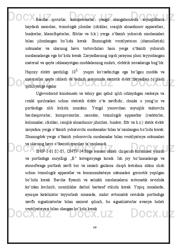 Barcha   quvurlar,   kompressorlar,   yengil   alangalanuvchi   suyuqliklarni
haydash   nasoslari,   texnologik   jihozlar   (idishlar,   issiqlik   almashinuv   apparatlari,
bunkerlar,   klassifiqatorlar,   filtrlar   va   h.k.)   yerga   о ‘tkazib   yuborish   moslamalari
bilan   jihozlangan   b о ‘lishi   kerak.   Shuningdek   ventilyatsion   (shamollatish)
uskunalar   va   ularning   havo   tortuvchilari   ham   yerga   о ‘tkazib   yuborish
moslamalariga ega b о ‘lishi kerak. Zaryadlarning oqish jarayoni jihoz tayyorlangan
material va qayta ishlanayotgan moddalarning muhiti, elektrik xossalariga bog‘lik.
Hajmiy   elektr   qarshiligi   10 5    
yuqori   k о ‘rsatkichga   ega   b о ‘lgan   modda   va
materiallar   qayta   ishlash   va   tashish   jarayonida   statistik   elektr   zaryadlari   t о ‘plash
qobiliyatiga egalar.
Uglevodorod   kondensati   va   tabiiy   gaz   qabul   qilib   ishlaydigan   reaksiya   va
resikl   qurilmalari   uchun   statistik   elektr   о ‘ta   xavflidir,   chunki   u   yong‘in   va
portlashga   olib   kelishi   mumkin.   Yengil   yonuvchan   suyuqlik   tashuvchi
barchaquvurlar,   kompressorlar,   nasoslar,   texnologik   apparatlar   (reaktorlar,
kolonnalar, idishlar, issiqlik almashinuv jihozlari, bunker, filtr va h.z.) statik elektr
zaryadini yerga  о ‘tkazib yuboruvchi moslamalar bilan ta’minlangan b о ‘lishi kerak.
Shuningdek   yerga   о ‘tkazib   yuboruvchi   moslamalar   bilan   ventilyatsiya   uskunalari
va ularning havo  о ‘tkazish qismlari ta’minlanadi.
SNIP-2.01.02-85,   ONTP-24/86ga   asosan   ishlab   chiqarish   korxonasi   yonish
va   portlashga   moyilligi   ,,B”   kotegoriyaga   kiradi.   Ish   joy   b о ‘linmalariga   va
atmosferaga   portlash   xavfi   bor   va   zaxarli   gazlarni   chiqib   ketishini   oldini   olish
uchun   texnologik   apparatlar   va   kommunikatsiya   uskunalari   germetik   yopilgan
b о ‘lishi   kerak.   Barcha   flyansli   va   salnikli   moslamalarni   sistematik   ravishda
k о ‘zdan   kechirib,   nosozliklar   darhol   bartaraf   etilishi   kerak.   Yopiq   xonalarda,
ayniqsa   katalizator   tayyorlash   xonasida,   muhit   avtomatik   ravishda   portlashga
xavfli   signalizatorlar   bilan   nazorat   qilinib,   bu   signalizatorlar   avariya   holati
ventilyatsiyasi bilan ulangan b о ‘lishi kerak.
68 