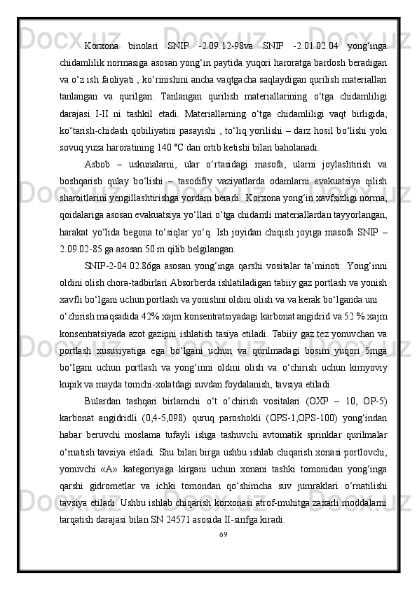 Korxona   binolari   SNIP   -2.09.12-98va   SNIP   -2.01.02.04   yong‘inga
chidamlilik normasiga asosan yong‘in paytida yuqori haroratga bardosh beradigan
va  о ‘z ish faoliyati , k о ‘rinishini ancha vaqtgacha saqlaydigan qurilish materiallari
tanlangan   va   qurilgan.   Tanlangan   qurilish   materiallarining   о ‘tga   chidamliligi
darajasi   I-II   ni   tashkil   etadi.   Materiallarning   о ‘tga   chidamliligi   vaqt   birligida,
k о ‘tarish-chidash qobiliyatini pasayishi  , t о ‘liq yorilishi – darz hosil b о ‘lishi  yoki
sovuq yuza haroratining 140 ˚C dan ortib ketishi bilan baholanadi.
Asbob   –   uskunalarni,   ular   о ‘rtasidagi   masofa,   ularni   joylashtirish   va
boshqarish   qulay   b о ‘lishi   –   tasodifiy   vaziyatlarda   odamlarni   evakuatsiya   qilish
sharoitlarini yengillashtirishga yordam beradi.  Korxona yong‘in xavfsizligi norma,
qoidalariga asosan evakuatsiya y о ‘llari  о ‘tga chidamli materiallardan tayyorlangan,
harakat   y о ‘lida   begona   t о ‘siqlar   y о ‘q.   Ish   joyidan   chiqish   joyiga   masofa   SNIP   –
2.09.02-85 ga asosan 50 m qilib belgilangan.
SNIP-2-04.02.86ga   asosan   yong‘inga   qarshi   vositalar   ta’minoti:   Yong‘inni
oldini olish chora-tadbirlari Absorberda ishlatiladigan tabiiy gaz portlash va yonish
xavfli b о ‘lgani uchun portlash va yonishni oldini olish va va kerak b о ‘lganda uni 
о ‘chirish maqsadida 42% xajm konsentratsiyadagi karbonat angidrid va 52 % xajm
konsentratsiyada azot gazipni ishlatish tasiya etiladi. Tabiiy gaz tez yonuvchan va
portlash   xususiyatiga   ega   b о ‘lgani   uchun   va   qurilmadagi   bosim   yuqori   5mga
b о ‘lgani   uchun   portlash   va   yong‘inni   oldini   olish   va   о ‘chirish   uchun   kimyoviy
kupik va mayda tomchi-xolatdagi suvdan foydalanish, tavsiya etiladi.
Bulardan   tashqari   birlamchi   о ‘t   о ‘chirish   vositalari   (OXP   –   10,   OP-5)
karbonat   angidridli   (0,4-5,098)   quruq   paroshokli   (OPS-1,OPS-100)   yong‘indan
habar   beruvchi   moslama   tufayli   ishga   tashuvchi   avtomatik   sprinklar   qurilmalar
о ‘rnatish tavsiya etiladi. Shu bilan birga ushbu ishlab chiqarish xonasi portlovchi,
yonuvchi   «A»   kategoriyaga   kirgani   uchun   xonani   tashki   tomonidan   yong‘inga
qarshi   gidrometlar   va   ichki   tomondan   q о ‘shimcha   suv   jumraklari   о ‘rnatilishi
tavsiya etiladi. Ushbu ishlab chiqarish korxonasi atrof-muhitga zaxarli moddalarni
tarqatish darajasi bilan SN 24571 asosida II-sinfga kiradi.
69 