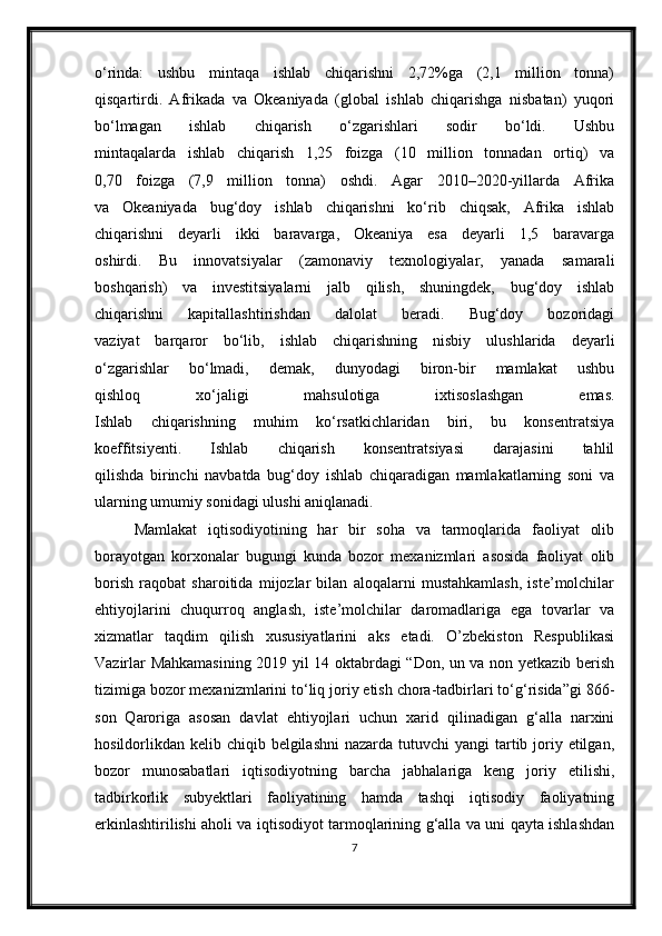 o‘rinda:   ushbu   mintaqa   ishlab   chiqarishni   2,72%ga   (2,1   million   tonna)
qisqartirdi.   Afrikada   va   Okeaniyada   (global   ishlab   chiqarishga   nisbatan)   yuqori
bo‘lmagan   ishlab   chiqarish   o‘zgarishlari   sodir   bo‘ldi.   Ushbu
mintaqalarda   ishlab   chiqarish   1,25   foizga   (10   million   tonnadan   ortiq)   va
0,70   foizga   (7,9   million   tonna)   oshdi.   Agar   2010–2020-yillarda   Afrika
va   Okeaniyada   bug‘doy   ishlab   chiqarishni   ko‘rib   chiqsak,   Afrika   ishlab
chiqarishni   deyarli   ikki   baravarga,   Okeaniya   esa   deyarli   1,5   baravarga
oshirdi.   Bu   innovatsiyalar   (zamonaviy   texnologiyalar,   yanada   samarali
boshqarish)   va   investitsiyalarni   jalb   qilish,   shuningdek,   bug‘doy   ishlab
chiqarishni   kapitallashtirishdan   dalolat   beradi.   Bug‘doy   bozoridagi
vaziyat   barqaror   bo‘lib,   ishlab   chiqarishning   nisbiy   ulushlarida   deyarli
o‘zgarishlar   bo‘lmadi,   demak,   dunyodagi   biron-bir   mamlakat   ushbu
qishloq   xo‘jaligi   mahsulotiga   ixtisoslashgan   emas.
Ishlab   chiqarishning   muhim   ko‘rsatkichlaridan   biri,   bu   konsentratsiya
koeffitsiyenti.   Ishlab   chiqarish   konsentratsiyasi   darajasini   tahlil
qilishda   birinchi   navbatda   bug‘doy   ishlab   chiqaradigan   mamlakatlarning   soni   va
ularning umumiy sonidagi ulushi aniqlanadi.
Mamlakat   iqtisodiyotining   har   bir   soha   va   tarmoqlarida   faoliyat   olib
borayotgan   korxonalar   bugungi   kunda   bozor   mexanizmlari   asosida   faoliyat   olib
borish   raqobat   sharoitida   mijozlar   bilan   aloqalarni   mustahkamlash,   iste’molchilar
ehtiyojlarini   chuqurroq   anglash,   iste’molchilar   daromadlariga   ega   tovarlar   va
xizmatlar   taqdim   qilish   xususiyatlarini   aks   etadi.   O’zbekiston   Respublikasi
Vazirlar Mahkamasining 2019 yil 14 oktabrdagi “Don, un va non yetkazib berish
tizimiga bozor mexanizmlarini to‘liq joriy etish chora-tadbirlari to‘g‘risida”gi 866-
son   Qaroriga   asosan   davlat   ehtiyojlari   uchun   xarid   qilinadigan   g‘alla   narxini
hosildorlikdan kelib chiqib belgilashni  nazarda tutuvchi  yangi  tartib joriy etilgan,
bozor   munosabatlari   iqtisodiyotning   barcha   jabhalariga   keng   joriy   etilishi,
tadbirkorlik   subyektlari   faoliyatining   hamda   tashqi   iqtisodiy   faoliyatning
erkinlashtirilishi aholi va iqtisodiyot tarmoqlarining g‘alla va uni qayta ishlashdan
7 