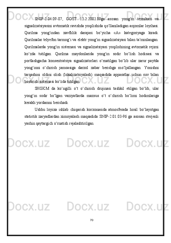 SNIP-2.04.09-07,   GOST   12.2.2002.89ga   asosan   yong‘in   texnikasi   va
signalizatsiyasini avtomatik ravishda yoqilishida q о ‘llaniladigan anjomlar loyihasi.
Qurilma   yong‘indan   xavflilik   darajasi   b о ‘yicha   «A»   kategoriyaga   kiradi.
Qurilmalar telyefon tarmog‘i va elektr yong‘in signalizatsiyasi bilan ta’minlangan.
Qurilmalarda   yong‘in   sistemasi   va   signalizatsiyasi   yoqilishining   avtomatik   rejimi
k о ‘zda   tutilgan.   Qurilma   maydonlarida   yong‘in   sodir   b о ‘lish   hodisasi   va
portlashgacha   konsentratsiya   signalizatorlari   о ‘rnatilgan   b о ‘lib   ular   zarur   paytda
yong‘inni   о ‘chirish   jamoasiga   darxol   xabar   berishga   m о ‘ljallangan.   Yonishni
tarqashini   oldini   olish   (lokalizatsiyalash)   maqsadida   apparatlar   uchun   suv   bilan
bostirish sistemasi k о ‘zda tutilgan.
SHGKM   da   k о ‘ngilli   о ‘t   о ‘chirish   drujinasi   tashkil   etilgan   b о ‘lib,   ular
yong‘in   sodir   b о ‘lgan   vaziyatlarda   maxsus   о ‘t   о ‘chirish   b о ‘limi   hodimlariga
kerakli yordamni berishadi.
Ushbu   loyixa   ishlab   chiqarish   korxonasida   atmosferada   hosil   b о ‘layotgan
statistik   zaryadlardan   ximoyalash   maqsadida   SNIP-2.01.03-96   ga   asosan   sterjenli
yashin qaytargich  о ‘rnatish rejalashtirilgan.
                                      
70