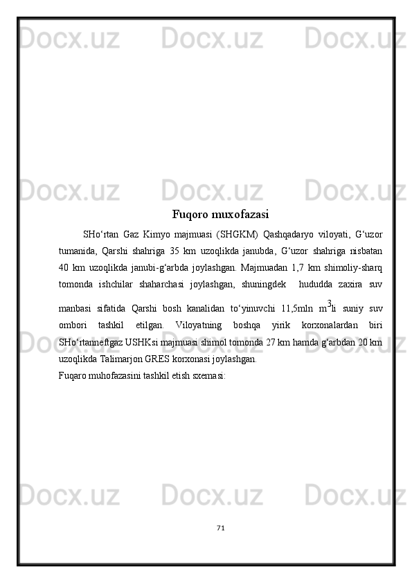 Fuqoro muxofazasi
SH о ‘rtan   Gaz   Kimyo   majmuasi   (SHGKM)   Qashqadaryo   viloyati,   G‘uzor
tumanida,   Qarshi   shahriga   35   km   uzoqlikda   janubda,   G‘uzor   shahriga   nisbatan
40   km   uzoqlikda   janubi-g‘arbda   joylashgan.   Majmuadan   1,7   km   shimoliy-sharq
tomonda   ishchilar   shaharchasi   joylashgan,   shuningdek     hududda   zaxira   suv
manbasi   sifatida   Qarshi   bosh   kanalidan   t о ‘yinuvchi   11,5mln   m 3
li   suniy   suv
ombori   tashkil   etilgan.   Viloyatning   boshqa   yirik   korxonalardan   biri
SH о ‘rtanneftgaz USHKsi majmuasi shimol tomonda 27 km hamda g‘arbdan 20 km
uzoqlikda Talimarjon GRES korxonasi joylashgan.
Fuqaro muhofazasini tashkil etish sxemasi:
71 