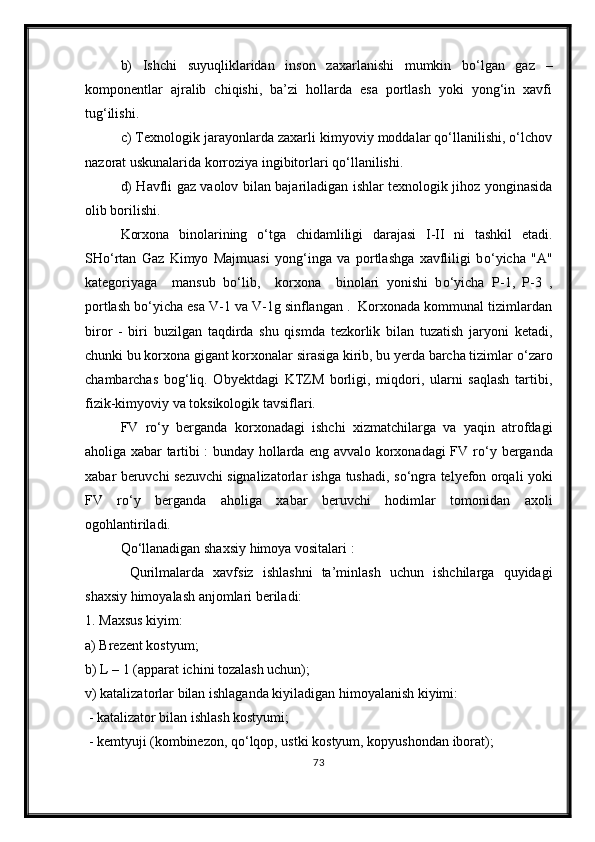 b)   Ishchi   suyuqliklaridan   inson   zaxarlanishi   mumkin   bо‘lgan   gaz   –
komponentlar   ajralib   chiqishi,   ba’zi   hollarda   esa   portlash   yoki   yong‘in   xavfi
tug‘ilishi.
c) Texnologik jarayonlarda zaxarli kimyoviy moddalar qо‘llanilishi, о‘lchov
nazorat uskunalarida korroziya ingibitorlari qо‘llanilishi. 
d) Havfli gaz vaolov bilan bajariladigan ishlar texnologik jihoz yonginasida
olib borilishi.
Korxona   binolarining   о ‘tga   chidamliligi   darajasi   I-II   ni   tashkil   etadi.
SH о ‘rtan   Gaz   Kimyo   Majmuasi   yong‘inga   va   portlashga   xavfliligi   b о ‘yicha   "A"
kategoriyaga     mansub   b о ‘lib,     korxona     binolari   yonishi   b о ‘yicha   P-1,   P-3   ,
portlash b о ‘yicha esa V-1 va V-1g sinflangan .  Korxonada kommunal tizimlardan
biror   -   biri   buzilgan   taqdirda   shu   qismda   tezkorlik   bilan   tuzatish   jaryoni   ketadi,
chunki bu korxona gigant korxonalar sirasiga kirib, bu yerda barcha tizimlar  о ‘zaro
chambarchas   bog‘liq.   Obyektdagi   KTZM   borligi,   miqdori,   ularni   saqlash   tartibi,
fizik-kimyoviy va toksikologik tavsiflari.
FV   r о ‘y   berganda   korxonadagi   ishchi   xizmatchilarga   va   yaqin   atrofdagi
aholiga xabar tartibi : bunday hollarda eng avvalo korxonadagi FV r о ‘y berganda
xabar beruvchi sezuvchi signalizatorlar ishga tushadi, s о ‘ngra telyefon orqali yoki
FV   r о ‘y   berganda   aholiga   xabar   beruvchi   hodimlar   tomonidan   axoli
ogohlantiriladi.
Q о ‘llanadigan shaxsiy himoya vositalari :
  Qurilmalarda   xavfsiz   ishlashni   ta’minlash   uchun   ishchilarga   quyidagi
shaxsiy himoyalash anjomlari beriladi: 
1. Maxsus kiyim: 
a) Brezent kostyum;
b) L – 1 (apparat ichini tozalash uchun); 
v) katalizatorlar bilan ishlaganda kiyiladigan himoyalanish kiyimi:
 - katalizator bilan ishlash kostyumi;
 - kemtyuji (kombinezon, q о ‘lqop, ustki kostyum, kopyushondan iborat);
73 