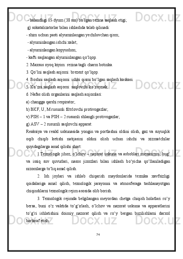  - balandligi 15 dyum (38 sm) b о ‘lgan rezina saqlash etigi;
 g) sokatalizatorlar bilan ishlashda talab qilinadi:
- shim uchun pasti alyuminlangan yechiluvchan qism;
 - alyuminlangan ishchi xalat;
 - alyuminlangan kopyushon; 
- kafti saqlangan alyuminlangan q о ‘lqop.
2. Maxsus oyoq kiyim: rezina tagli charm botinka. 
3. Q о ‘lni saqlash anjomi: brezent q о ‘lqop. 
4. Boshni saqlash anjomi: ichki qismi b о ‘lgan saqlash kaskasi. 
5. K о ‘zni saqlash anjomi: saqlovchi k о ‘zoynak. 
6. Nafas olish organlarini saqlash anjomlari: 
a) changga qarshi respirator; 
b) BKF, U, M rusumli filtrlovchi protivogazlar;
v) PSH – 1 va PSH – 2 rusumli shlangli protivogazlar; 
g) ASV – 2 rusumli saqlovchi apparat.
Reaksiya   va   resikl   uskunasida   yongin   va   portlashni   oldini   olish,   gaz   va   suyuqlik
oqib   chiqib   ketishi   natijasini   oldini   olish   uchun   ishchi   va   xizmatchilar
quyidagilarga amal qilishi shart: 
1.Texnologik jihoz,   о ‘lchov – nazorat uskuna va asboblari mexanizmi, bug‘
va   issiq   suv   quvurlari,   nasos   jixozlari   bilan   ishlash   b о ‘yicha   q о ‘llaniladigan
nizomlarga t о ‘liq amal qilish. 
2.   Ish   joylari   va   ishlab   chiqarish   maydonlarida   texnika   xavfsizligi
qoidalariga   amal   qilish,   texnologik   jarayonni   va   atmosferaga   tashlanayotgan
chiqindilarni texnologik rejim asosida olib borish.
3.   Texnologik   rejimda   belgilangan   meyordan   chetga   chiqish   holatlari   r о ‘y
bersa,   buni   о ‘z   vaktida   t о ‘g‘irlash,   о ‘lchov   va   nazorat   uskuna   va   apparatlarini
t о ‘g‘ri   ishlatishini   doimiy   nazorat   qilish   va   r о ‘y   bergan   buzilishlarni   darxol
bartaraf etish.
74 