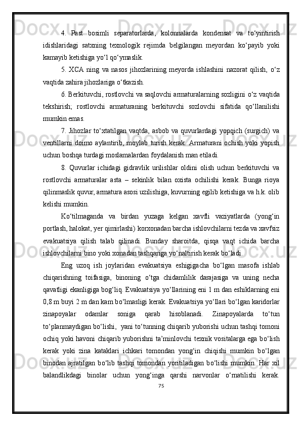 4.   Past   bosimli   separatorlarda,   kolonnalarda   kondensat   va   t о ‘yintirish
idishlaridagi   satxning   texnologik   rejimda   belgilangan   meyordan   k о ‘payib   yoki
kamayib ketishiga y о ‘l q о ‘ymaslik. 
5.   XCA   ning   va   nasos   jihozlarining   meyorda   ishlashini   nazorat   qilish,   о ‘z
vaqtida zahira jihozlariga  о ‘tkazish. 
6. Berkituvchi, rostlovchi va saqlovchi armaturalarning sozligini  о ‘z vaqtida
tekshirish;   rostlovchi   armaturaning   berkituvchi   sozlovchi   sifatida   q о ‘llanilishi
mumkin emas. 
7.   Jihozlar   t о ‘xtatilgan   vaqtda,   asbob   va   quvurlardagi   yopqich   (surgich)   va
ventillarni   doimo  aylantirib,  moylab   turish   kerak.   Armaturani   ochish   yoki   yopish
uchun boshqa turdagi moslamalardan foydalanish man etiladi.
8.   Quvurlar   ichidagi   gidravlik   urilishlar   oldini   olish   uchun   berkituvchi   va
rostlovchi   armaturalar   asta   –   sekinlik   bilan   oxista   ochilishi   kerak.   Bunga   rioya
qilinmaslik quvur, armatura asosi uzilishiga, kuvurning egilib ketishiga va h.k. olib
kelishi mumkin. 
K о ‘tilmaganda   va   birdan   yuzaga   kelgan   xavfli   vaziyatlarda   (yong‘in
portlash, halokat, yer qimirlashi) korxonadan barcha ishlovchilarni tezda va xavfsiz
evakuatsiya   qilish   talab   qilinadi.   Bunday   sharoitda,   qisqa   vaqt   ichida   barcha
ishlovchilarni bino yoki xonadan tashqariga y о ‘naltirish kerak b о ‘ladi.
Eng   uzoq   ish   joylaridan   evakuatsiya   eshigigacha   b о ‘lgan   masofa   ishlab
chiqarishning   toifasiga,   binoning   о ‘tga   chidamlilik   darajasiga   va   uning   necha
qavatligi ekanligiga bog‘liq. Evakuatsiya y о ‘llarining eni 1 m dan eshiklarning eni
0,8 m buyi 2 m dan kam b о ‘lmasligi kerak. Evakuatsiya y о ‘llari b о ‘lgan karidorlar
zinapoyalar   odamlar   soniga   qarab   hisoblanadi.   Zinapoyalarda   t о ‘tun
t о ‘planmaydigan b о ‘lishi,  yani t о ‘tunning chiqarib yuborishi uchun tashqi tomoni
ochiq yoki havoni chiqarib yuborishni ta’minlovchi texnik vositalarga ega b о ‘lish
kerak   yoki   zina   kataklari   ichkari   tomondan   yong‘in   chiqishi   mumkin   b о ‘lgan
binodan   ajratilgan   b о ‘lib   tashqi   tomondan   yoritiladigan   b о ‘lishi   mumkin.   Har   xil
balandlikdagi   binolar   uchun   yong‘inga   qarshi   narvonlar   о ‘rnatilishi   kerak.
75