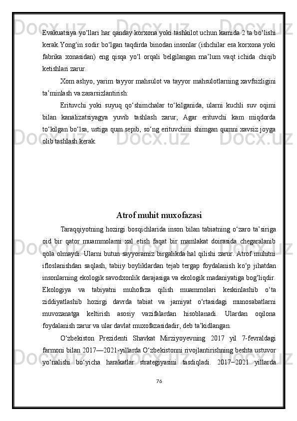Evakuatsiya y о ‘llari har qanday korxona yoki tashkilot uchun kamida 2 ta b о ‘lishi
kerak.Yong‘in sodir b о ‘lgan taqdirda binodan insonlar (ishchilar esa korxona yoki
fabrika   xonasidan)   eng   qisqa   y о ‘l   orqali   belgilangan   ma’lum   vaqt   ichida   chiqib
ketishlari zarur.
Xom ashyo, yarim  tayyor mahsulot  va tayyor mahsulotlarning xavfsizligini
ta’minlash va zararsizlantirish: 
Erituvchi   yoki   suyuq   q о ‘shimchalar   t о ‘kilganida,   ularni   kuchli   suv   oqimi
bilan   kanalizatsiyagya   yuvib   tashlash   zarur;   Agar   erituvchi   kam   miqdorda
t о ‘kilgan b о ‘lsa, ustiga qum sepib, s о ‘ng erituvchini shimgan qumni xavsiz joyga
olib tashlash kerak.
Atrof muhit muxofazasi
Taraqqiyotning  hozirgi   bosqichlarida  inson  bilan  tabiatning   о ‘zaro  ta’siriga
oid   bir   qator   muammolarni   xal   etish   faqat   bir   mamlakat   doirasida   chegaralanib
qola olmaydi. Ularni butun sayyoramiz birgalikda hal  qilishi  zarur. Atrof muhitni
ifloslanishdan   saqlash,   tabiiy   boyliklardan   tejab   tergap   foydalanish   k о ‘p   jihatdan
insonlarning ekologik savodxonlik darajasiga va ekologik madaniyatiga bog‘liqdir.
Ekologiya   va   tabiyatni   muhofaza   qilish   muammolari   keskinlashib   о ‘ta
ziddiyatlashib   hozirgi   davrda   tabiat   va   jamiyat   о ‘rtasidagi   munosabatlarni
muvozanatga   keltirish   asosiy   vazifalardan   hisoblanadi.   Ulardan   oqilona
foydalanish zarur va ular davlat muxofazasidadir, deb ta’kidlangan.
О‘zbekiston   Prezidenti   Shavkat   Mirziyoyev ning   2017   yil   7-fevrald agi
farmoni bilan 2017—2021-yillarda О‘zbekistonni rivojlantirishning beshta ustuvor
yо‘nalishi   bо‘yicha   h arakatlar   strategiyasini   tasdiqladi.   2017−2021   yillarda
76