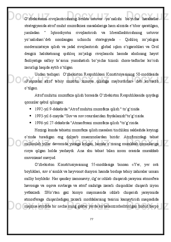 О‘zbekistonni   rivojlantirishning   beshta   ustuvor     yо‘nalishi     bо‘yicha     harakatlar
strategiyasida atrof muhit muxofazasi masalalariga ham aloxida e’tibor qaratilgan,
jumladan   “   Iqtisodiyotni   rivojlantirish   va   liberallashtirishning   ustuvor
yо‘nalishari’deb   nomlangan   uchinchi   strategiyada   -   Qishloq   xо‘jaligini
modernizatsiya   qilish   va   jadal   rivojlantirish:   global   iqlim   о‘zgarishlari   va   Orol
dengizi   halokatining   qishloq   xо‘jaligi   rivojlanishi   hamda   aholining   hayot
faoliyatiga   salbiy   ta’sirini   yumshatish   bо‘yicha   tizimli   chora-tadbirlar   kо‘rish
zarurligi haqida aytib о‘tilgan.
Undan   tashqari     О‘zbekiston   Respublikasi   Konstitsiyasining   50-moddasida
«Fuqoralar   atrof   tabiiy   muxitni   ximoya   qilishga   majburdirlar»   deb   kо‘rsatib
о‘tilgan.
Atrof muhitni muxofaza qilish borasida О‘zbekiston Respublikasida quydagi
qonunlar qabul qilingan:
 1992-yil 9-dekabrda "Atrof muhitni muxofaza qilish " tо‘g‘risida .
 1993-yil 6-mayda "Suv va suv resurslaridan foydalanish"tо‘g‘risida.
 1996-yil 27-dekabrda "Atmasferani muxofaza qilish "tо‘g‘risida.
Hozirgi kunda tabiatni muxofaza qilish masalasi tinchlikni saklashda keyingi
о‘rinda   turadigan   eng   dolzarb   muammolardan   biridir.   Atrofimizdagi   tabiat
millionlab yillar davomida yuzaga kelgan, hamda о‘zining murakkab qonunlariga
rioya   qilgan   holda   yashaydi.   Ana   shu   tabiat   bilan   inson   orasida   murakkab
muvozanat mavjud.
О‘zbekiston   Konstitusiyasining   55-moddasiga   binoan   «Yer,   yer   osti
boyliklari, suv о‘simlik va hayvonot dunyosi hamda boshqa tabiiy zahiralar umum
milliy boylikdir. Har qanday zamonaviy, ilg‘or ishlab chiqarish jarayoni atmosfera
havosiga   va   oqova   suvlarga   va   atrof   muhitga   zararli   chiqindilar   chiqarib   ziyon
yetkazadi.   SHо‘rtan   gaz   kimyo   majmuasida   ishlab   chiqarish   jarayonida
atmosferaga   chiqariladigan   zaxarli   moddalarning   tasirini   kamaytirish   maqsadida
majmua atrofida bir necha ming gektar yerda kо‘kalamzorlashtirilgan hudud barpo
77 