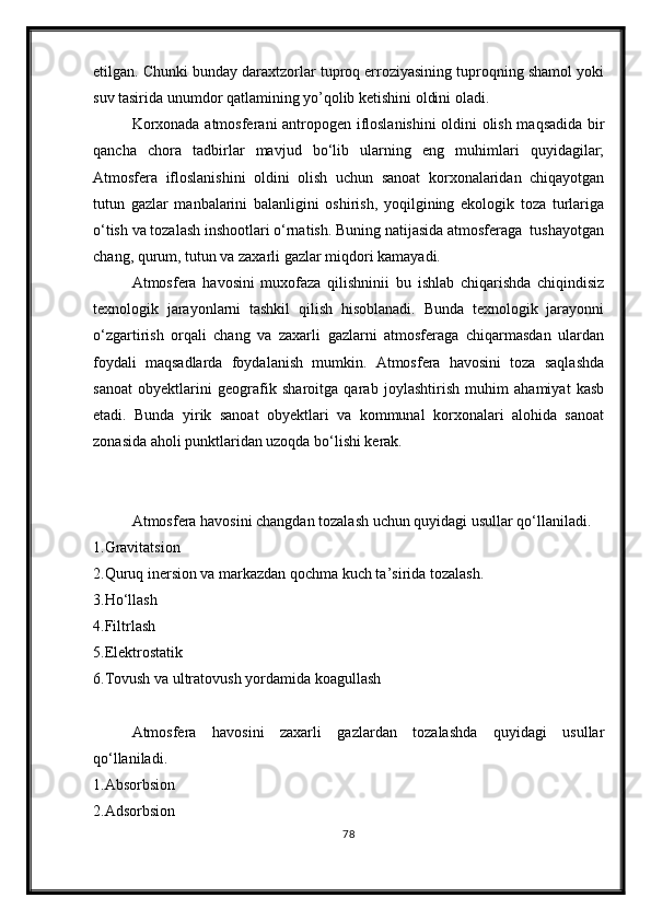 etilgan. Chunki bunday daraxtzorlar tuproq erroziyasining tuproqning shamol yoki
suv tasirida unumdor qatlamining yo’qolib ketishini oldini oladi.
Korxonada atmosferani antropogen ifloslanishini  oldini olish maqsadida bir
qancha   chora   tadbirlar   mavjud   bо‘lib   ularning   eng   muhimlari   quyidagilar;
Atmosfera   ifloslanishini   oldini   olish   uchun   sanoat   korxonalaridan   chiqayotgan
tutun   gazlar   manbalarini   balanligini   oshirish,   yoqilgining   ekologik   toza   turlariga
о‘tish va tozalash inshootlari о‘rnatish. Buning natijasida atmosferaga  tushayotgan
chang, qurum, tutun va zaxarli gazlar miqdori kamayadi.
Atmosfera   havosini   muxofaza   qilishninii   bu   ishlab   chiqarishda   chiqindisiz
texnologik   jarayonlarni   tashkil   qilish   hisoblanadi.   Bunda   texnologik   jarayonni
о‘zgartirish   orqali   chang   va   zaxarli   gazlarni   atmosferaga   chiqarmasdan   ulardan
foydali   maqsadlarda   foydalanish   mumkin.   Atmosfera   havosini   toza   saqlashda
sanoat   obyektlarini   geografik   sharoitga   qarab   joylashtirish   muhim   ahamiyat   kasb
etadi.   Bunda   yirik   sanoat   obyektlari   va   kommunal   korxonalari   alohida   sanoat
zonasida aholi punktlaridan uzoqda bо‘lishi kerak.
Atmosfera havosini changdan tozalash uchun quyidagi usullar qо‘llaniladi.
1.Gravitatsion
2.Quruq inersion va markazdan qochma kuch ta’sirida tozalash. 
3.H о ‘llash
4.Filtrlash
5.Elektrostatik
6.Tovush va ultratovush yordamida koagullash
Atmosfera   havosini   zaxarli   gazlardan   tozalashda   quyidagi   usullar
q о ‘llaniladi.
1.Absorbsion
2.Adsorbsion
78 