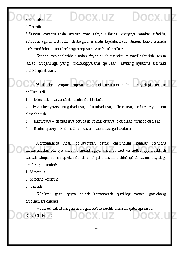 3.Katalitik
4.Termik
5.Sanoat   korxonalarida   suvdan   xom   ashyo   sifatida,   energiya   manbai   sifatida,
sotuvchi   agent,   erituvchi,   ekstragent   sifatida   foydalaniladi.   Sanoat   korxonalarida
turli moddalar bilan ifloslangan oqava suvlar hosil b о ‘ladi.
Sanoat   korxonalarida   suvdan   foydalanish   tizimini   takomillashtirish   uchun
ishlab   chiqarishga   yangi   texnologiyalarni   q о ‘llash,   suvning   aylanma   tizimini
tashkil qilish zarur. 
Hosil   b о ‘layotgan   oqova   suvlarini   tozalash   uchun   quyidagi   usullar
q о ‘llaniladi.
1.     Mexanik – suzib olish, tindirish, filtrlash 
2.   Fizik-kimyoviy-koagulyatsiya,   flakulyatsiya,   flotatsiya,   adsorbsiya,   ion
almashtirish. 
3.     Kimyoviy – ekstraksiya, xaydash, rektifikatsiya, oksidlash, termooksidlash. 
4.     Biokimyoviy – kislorodli va kislorodsiz muxitga tozalash 
Korxonalarda   hosil   b о ‘layotgan   qattiq   chiqindilar   sohalar   b о ‘yicha
sinflashadilar:   Kimyo   sanoati,   metallurgiya   sanoati,   neft   va   neftni   qayta   ishlash
sanoati chiqindilarini qayta ishlash va foydalanishni tashkil  qilish uchun quyidagi
usullar q о ‘llaniladi.
1. Mexanik 
2. Mexano –termik 
3. Termik
SH о ‘rtan   gazni   qayta   ishlash   korxonasida   quyidagi   zaxarli   gaz-chang
chiqindilari chiqadi .
Vodorod sulfid rangsiz xidli gaz b о ‘lib kuchli zaxarlar qatoriga kiradi.
R. E. CH.M.-10
79 