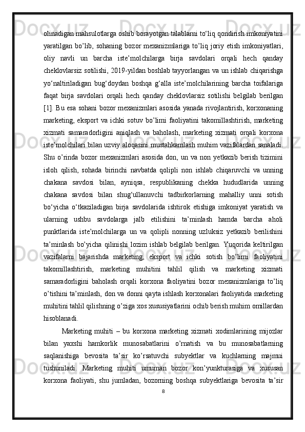 olinadigan mahsulotlarga oshib borayotgan talablarni to‘liq qondirish imkoniyatini
yaratilgan   bo’lib,  sohaning   bozor  mexanizmlariga  to’liq  joriy  etish   imkoniyatlari,
oliy   navli   un   barcha   iste’molchilarga   birja   savdolari   orqali   hech   qanday
cheklovlarsiz sotilishi, 2019-yildan boshlab tayyorlangan va un ishlab chiqarishga
yo‘naltiriladigan   bug‘doydan   boshqa   g‘alla   iste’molchilarining   barcha   toifalariga
faqat   birja   savdolari   orqali   hech   qanday   cheklovlarsiz   sotilishi   belgilab   berilgan
[1]. Bu esa sohani bozor mexanizmlari asosida yanada rivojlantirish, korxonaning
marketing,   eksport   va   ichki   sotuv   bo’limi   faoliyatini   takomillashtirish,   marketing
xizmati   samaradorligini   aniqlash   va   baholash,   marketing   xizmati   orqali   korxona
iste’molchilari bilan uzviy aloqasini mustahkamlash muhim vazifalardan sanaladi.
Shu   o’rinda   bozor   mexanizmlari   asosida   don,   un   va   non   yetkazib   berish   tizimini
isloh   qilish,   sohada   birinchi   navbatda   qolipli   non   ishlab   chiqaruvchi   va   unning
chakana   savdosi   bilan,   ayniqsa,   respublikaning   chekka   hududlarida   unning
chakana   savdosi   bilan   shug‘ullanuvchi   tadbirkorlarning   mahalliy   unni   sotish
bo‘yicha   o‘tkaziladigan   birja   savdolarida   ishtirok   etishiga   imkoniyat   yaratish   va
ularning   ushbu   savdolarga   jalb   etilishini   ta’minlash   hamda   barcha   aholi
punktlarida   iste’molchilarga   un   va   qolipli   nonning   uzluksiz   yetkazib   berilishini
ta’minlash   bo’yicha   qilinishi   lozim   ishlab   belgilab   berilgan.   Yuqorida   keltirilgan
vazifalarni   bajarishda   marketing,   eksport   va   ichki   sotish   bo’limi   faoliyatini
takomillashtirish,   marketing   muhitini   tahlil   qilish   va   marketing   xizmati
samaradorligini   baholash   orqali   korxona   faoliyatini   bozor   mexanizmlariga   to’liq
o’tishini ta’minlash, don va donni qayta ishlash korxonalari faoliyatida marketing
muhitini tahlil qilishning o’ziga xos xususiyatlarini ochib berish muhim omillardan
hisoblanadi. 
Marketing   muhiti   –   bu   korxona   marketing   xizmati   xodimlarining   mijozlar
bilan   yaxshi   hamkorlik   munosabatlarini   o’rnatish   va   bu   munosabatlarning
saqlanishiga   bevosita   ta’sir   ko’rsatuvchi   subyektlar   va   kuchlarning   majmui
tushuniladi.   Marketing   muhiti   umuman   bozor   kon’yunkturasiga   va   xususan
korxona   faoliyati,   shu   jumladan,   bozorning   boshqa   subyektlariga   bevosita   ta’sir
8 