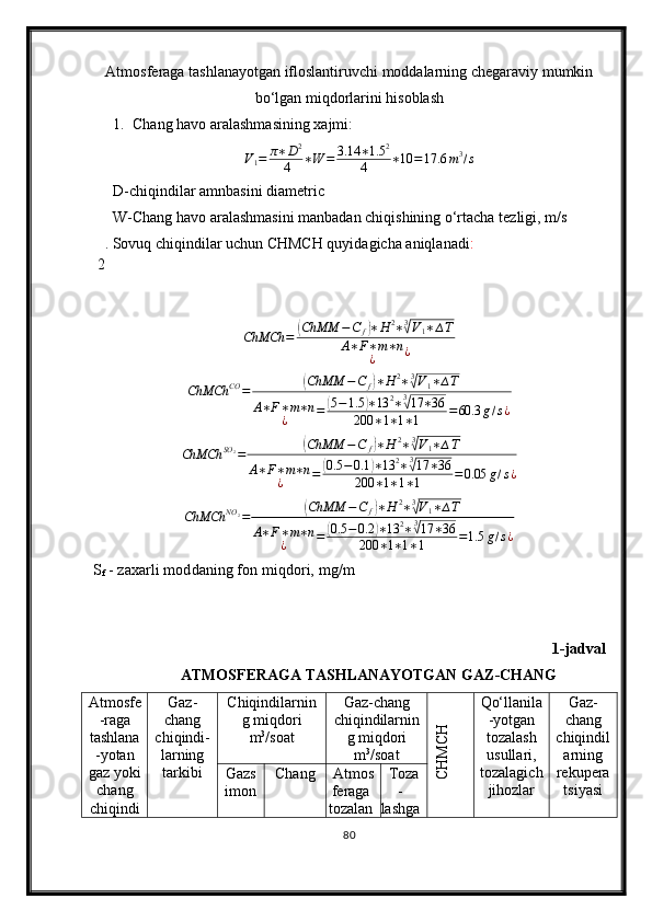 Atmosferaga tashlanayotgan ifloslantiruvchi moddalarning chegaraviy mumkin
bо‘lgan miqdorlarini hisoblash
1. Chang  h avo aralashmasining xajmi:
V
1 = π ∗ D 2
4 ∗ W = 3.14 ∗ 1.5 2
4 ∗ 10 = 17.6 m 3
/ s
D-chiqindilar amnbasini diametric
W-Chang havo aralashmasini manbadan chiqishining о‘rtacha tezligi, m/s
 2 . Sovuq chiqindilar uchun CHMCH quyidagicha aniqlanadi :ChMCh	=	(ChMM	−C	f)∗H	2∗3√V1∗∆T	
A∗F∗m∗n	
¿	¿	
ChMCh	CO	=	(ChMM	−C	f)∗H	2∗3√V1∗∆T	
A∗F∗m∗n	
¿	=	(5−1.5	)∗13	2∗3√17	∗36	
200	∗1∗1∗1	=60.3	g/s¿
ChMCh SO
2
=	
( ChMM − C
f	) ∗ H 2
∗ 3	√
V
1 ∗ ∆ T
A ∗ F ∗ m ∗ n
¿ =	
( 0.5 − 0.1	) ∗ 13 2
∗ 3	√
17 ∗ 36
200 ∗ 1 ∗ 1 ∗ 1 = 0.05 g / s ¿	
ChMCh	NO	2=	(ChMM	−C	f)∗H	2∗3√V1∗∆T	
A∗F∗m∗n	
¿	=	(0.5	−0.2	)∗13	2∗3√17	∗36	
200	∗1∗1∗1	=1.5	g/s¿
S
f  - zax a rli moddaning fon mi q dori, mg/m
1-jadval
ATMOSFERAGA TASHLANAYOTGAN GAZ-CHANG 
Atmosfe
-raga
tashlana
-yotan
gaz yoki
chang
chiqindi Gaz-
chang
chi q indi -
larning
tarkibi Chiqindilarnin
g miqdori
m 3
/soat Gaz-chang
chiqindilarnin
g miqdori
m 3
/soat	
CH
M
CH Qо‘llanila
-yotgan
tozalash
usullari,
tozalagich
jihozlar Gaz-
chang
chiqindil
arning
rekupera
tsiyasiGazs
imon Chang Atmos
feraga
tozalan Toza
-
lashga
80 